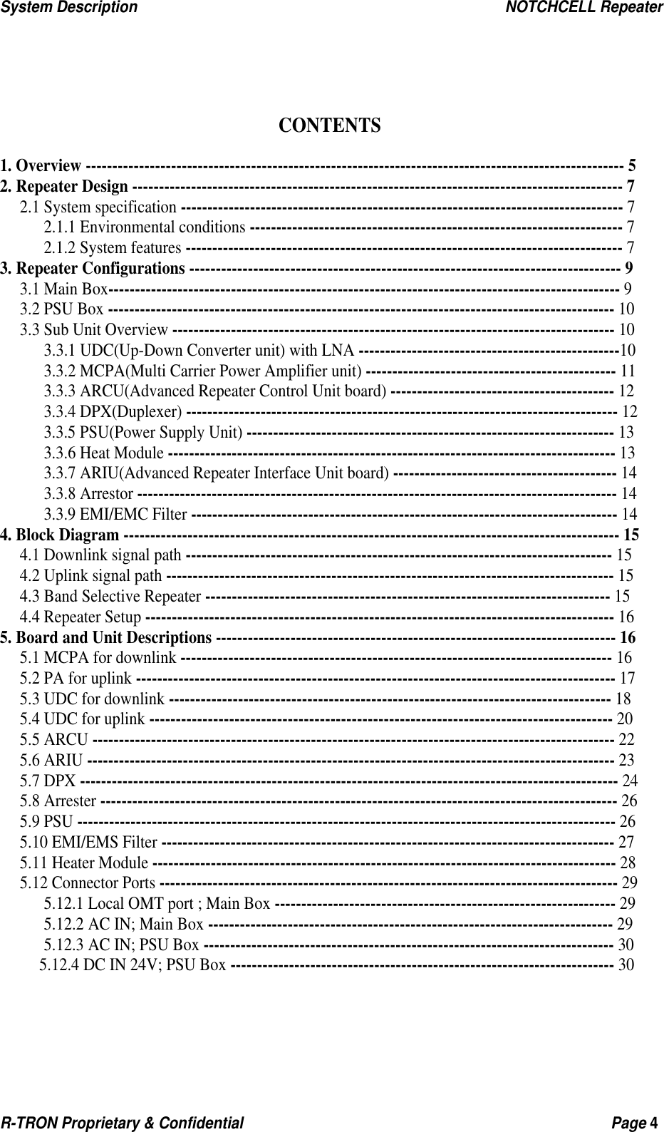 System Description                                                  NOTCHCELL Repeater R-TRON Proprietary &amp; Confidential                                                  Page 4     CONTENTS  1. Overview ----------------------------------------------------------------------------------------------------- 5 2. Repeater Design -------------------------------------------------------------------------------------------- 7 2.1 System specification ----------------------------------------------------------------------------------- 7 2.1.1 Environmental conditions ---------------------------------------------------------------------- 7 2.1.2 System features ---------------------------------------------------------------------------------- 7 3. Repeater Configurations --------------------------------------------------------------------------------- 9 3.1 Main Box------------------------------------------------------------------------------------------------ 9 3.2 PSU Box ----------------------------------------------------------------------------------------------- 10 3.3 Sub Unit Overview ----------------------------------------------------------------------------------- 10 3.3.1 UDC(Up-Down Converter unit) with LNA -------------------------------------------------10 3.3.2 MCPA(Multi Carrier Power Amplifier unit) ----------------------------------------------- 11 3.3.3 ARCU(Advanced Repeater Control Unit board) ------------------------------------------ 12 3.3.4 DPX(Duplexer) --------------------------------------------------------------------------------- 12 3.3.5 PSU(Power Supply Unit) --------------------------------------------------------------------- 13 3.3.6 Heat Module ------------------------------------------------------------------------------------ 13 3.3.7 ARIU(Advanced Repeater Interface Unit board) ------------------------------------------ 14 3.3.8 Arrestor ------------------------------------------------------------------------------------------ 14 3.3.9 EMI/EMC Filter -------------------------------------------------------------------------------- 14 4. Block Diagram --------------------------------------------------------------------------------------------- 15 4.1 Downlink signal path -------------------------------------------------------------------------------- 15 4.2 Uplink signal path ------------------------------------------------------------------------------------ 15 4.3 Band Selective Repeater ---------------------------------------------------------------------------- 15 4.4 Repeater Setup ---------------------------------------------------------------------------------------- 16 5. Board and Unit Descriptions --------------------------------------------------------------------------- 16 5.1 MCPA for downlink --------------------------------------------------------------------------------- 16 5.2 PA for uplink ------------------------------------------------------------------------------------------ 17 5.3 UDC for downlink ----------------------------------------------------------------------------------- 18 5.4 UDC for uplink --------------------------------------------------------------------------------------- 20 5.5 ARCU -------------------------------------------------------------------------------------------------- 22 5.6 ARIU --------------------------------------------------------------------------------------------------- 23 5.7 DPX ----------------------------------------------------------------------------------------------------- 24 5.8 Arrester ------------------------------------------------------------------------------------------------- 26 5.9 PSU ----------------------------------------------------------------------------------------------------- 26 5.10 EMI/EMS Filter ------------------------------------------------------------------------------------- 27 5.11 Heater Module --------------------------------------------------------------------------------------- 28 5.12 Connector Ports -------------------------------------------------------------------------------------- 29 5.12.1 Local OMT port ; Main Box ---------------------------------------------------------------- 29 5.12.2 AC IN; Main Box ---------------------------------------------------------------------------- 29 5.12.3 AC IN; PSU Box ----------------------------------------------------------------------------- 30 5.12.4 DC IN 24V; PSU Box ------------------------------------------------------------------------ 30   