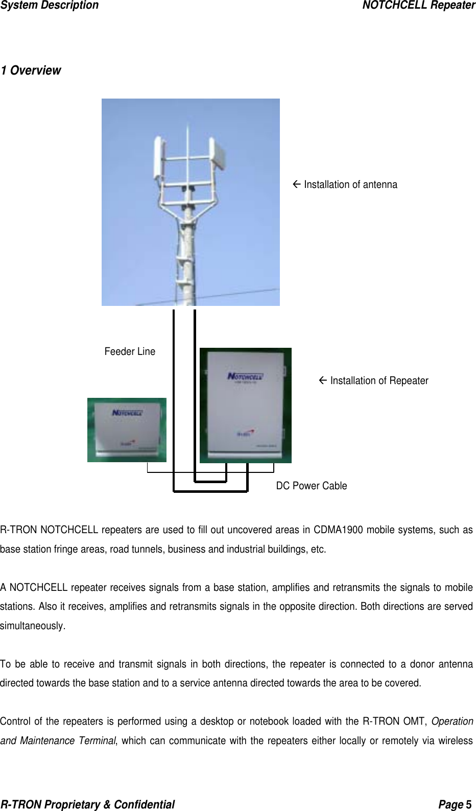 System Description                                                  NOTCHCELL Repeater R-TRON Proprietary &amp; Confidential                                                  Page 5    1 Overview                        R-TRON NOTCHCELL repeaters are used to fill out uncovered areas in CDMA1900 mobile systems, such as base station fringe areas, road tunnels, business and industrial buildings, etc.  A NOTCHCELL repeater receives signals from a base station, amplifies and retransmits the signals to mobile stations. Also it receives, amplifies and retransmits signals in the opposite direction. Both directions are served simultaneously.  To be able to receive and transmit signals in both directions, the repeater is connected to a donor antenna directed towards the base station and to a service antenna directed towards the area to be covered.    Control of the repeaters is performed using a desktop or notebook loaded with the R-TRON OMT, Operation and Maintenance Terminal, which can communicate with the repeaters either locally or remotely via wireless Å Installation of antenna Å Installation of Repeater DC Power CableFeeder Line 