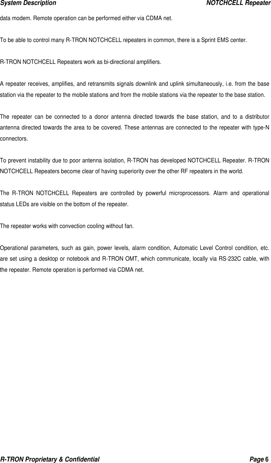 System Description                                                  NOTCHCELL Repeater R-TRON Proprietary &amp; Confidential                                                  Page 6  data modem. Remote operation can be performed either via CDMA net.  To be able to control many R-TRON NOTCHCELL repeaters in common, there is a Sprint EMS center.  R-TRON NOTCHCELL Repeaters work as bi-directional amplifiers.  A repeater receives, amplifies, and retransmits signals downlink and uplink simultaneously, i.e. from the base station via the repeater to the mobile stations and from the mobile stations via the repeater to the base station.  The repeater can be connected to a donor antenna directed towards the base station, and to a distributor antenna directed towards the area to be covered. These antennas are connected to the repeater with type-N connectors.  To prevent instability due to poor antenna isolation, R-TRON has developed NOTCHCELL Repeater. R-TRON NOTCHCELL Repeaters become clear of having superiority over the other RF repeaters in the world.   The R-TRON NOTCHCELL Repeaters are controlled by powerful microprocessors. Alarm and operational status LEDs are visible on the bottom of the repeater.  The repeater works with convection cooling without fan.  Operational parameters, such as gain, power levels, alarm condition, Automatic Level Control condition, etc. are set using a desktop or notebook and R-TRON OMT, which communicate, locally via RS-232C cable, with the repeater. Remote operation is performed via CDMA net.  