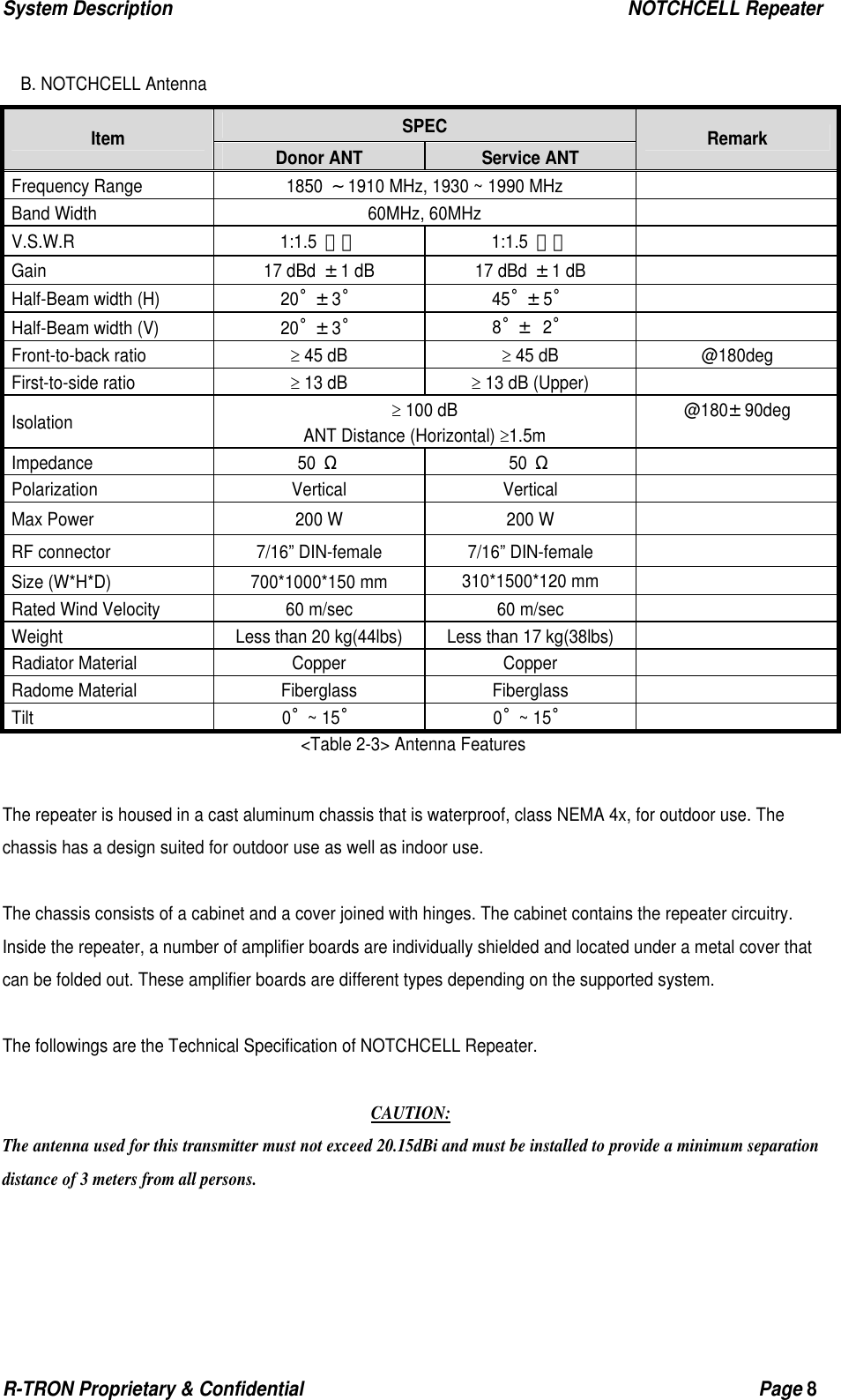 System Description                                                  NOTCHCELL Repeater R-TRON Proprietary &amp; Confidential                                                  Page 8   B. NOTCHCELL Antenna SPEC Item  Donor ANT  Service ANT  Remark Frequency Range  1850 ～1910 MHz, 1930 ~ 1990 MHz     Band Width  60MHz, 60MHz   V.S.W.R 1:1.5 이하 1:1.5 이하  Gain 17 dBd ±1 dB  17 dBd ±1 dB   Half-Beam width (H)  20˚±3˚ 45˚±5˚  Half-Beam width (V)  20˚±3˚ 8˚± 2˚  Front-to-back ratio ≥ 45 dB ≥ 45 dB  @180deg First-to-side ratio ≥ 13 dB ≥ 13 dB (Upper)   Isolation ≥ 100 dB ANT Distance (Horizontal) ≥1.5m @180±90deg  Impedance 50 Ω 50 Ω  Polarization Vertical Vertical  Max Power  200 W  200 W   RF connector  7/16” DIN-female  7/16” DIN-female   Size (W*H*D)  700*1000*150 mm  310*1500*120 mm   Rated Wind Velocity  60 m/sec  60 m/sec   Weight  Less than 20 kg(44lbs)  Less than 17 kg(38lbs)   Radiator Material  Copper  Copper   Radome Material  Fiberglass  Fiberglass   Tilt 0˚~ 15˚ 0˚~ 15˚  &lt;Table 2-3&gt; Antenna Features  The repeater is housed in a cast aluminum chassis that is waterproof, class NEMA 4x, for outdoor use. The chassis has a design suited for outdoor use as well as indoor use.  The chassis consists of a cabinet and a cover joined with hinges. The cabinet contains the repeater circuitry.   Inside the repeater, a number of amplifier boards are individually shielded and located under a metal cover that can be folded out. These amplifier boards are different types depending on the supported system.  The followings are the Technical Specification of NOTCHCELL Repeater.  CAUTION: The antenna used for this transmitter must not exceed 20.15dBi and must be installed to provide a minimum separation distance of 3 meters from all persons. 