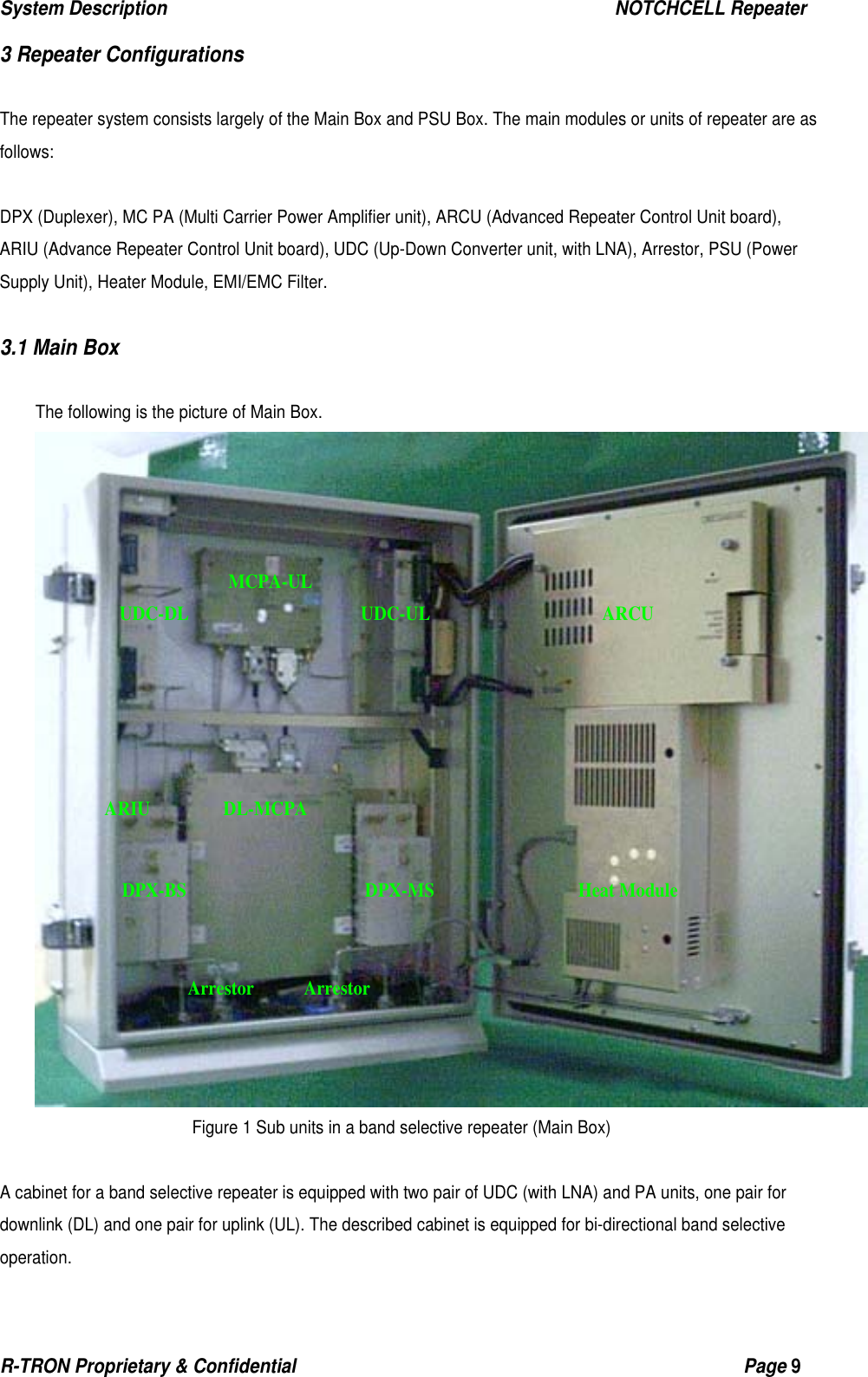 System Description                                                  NOTCHCELL Repeater R-TRON Proprietary &amp; Confidential                                                  Page 9  3 Repeater Configurations  The repeater system consists largely of the Main Box and PSU Box. The main modules or units of repeater are as follows:   DPX (Duplexer), MC PA (Multi Carrier Power Amplifier unit), ARCU (Advanced Repeater Control Unit board), ARIU (Advance Repeater Control Unit board), UDC (Up-Down Converter unit, with LNA), Arrestor, PSU (Power Supply Unit), Heater Module, EMI/EMC Filter.  3.1 Main Box  The following is the picture of Main Box.  Figure 1 Sub units in a band selective repeater (Main Box)  A cabinet for a band selective repeater is equipped with two pair of UDC (with LNA) and PA units, one pair for downlink (DL) and one pair for uplink (UL). The described cabinet is equipped for bi-directional band selective operation. MCPA-UL DL-MCPA UDC-UL UDC-DL DPX-BS DPX-MS ARCU Heat Module Arrestor Arrestor ARIU 