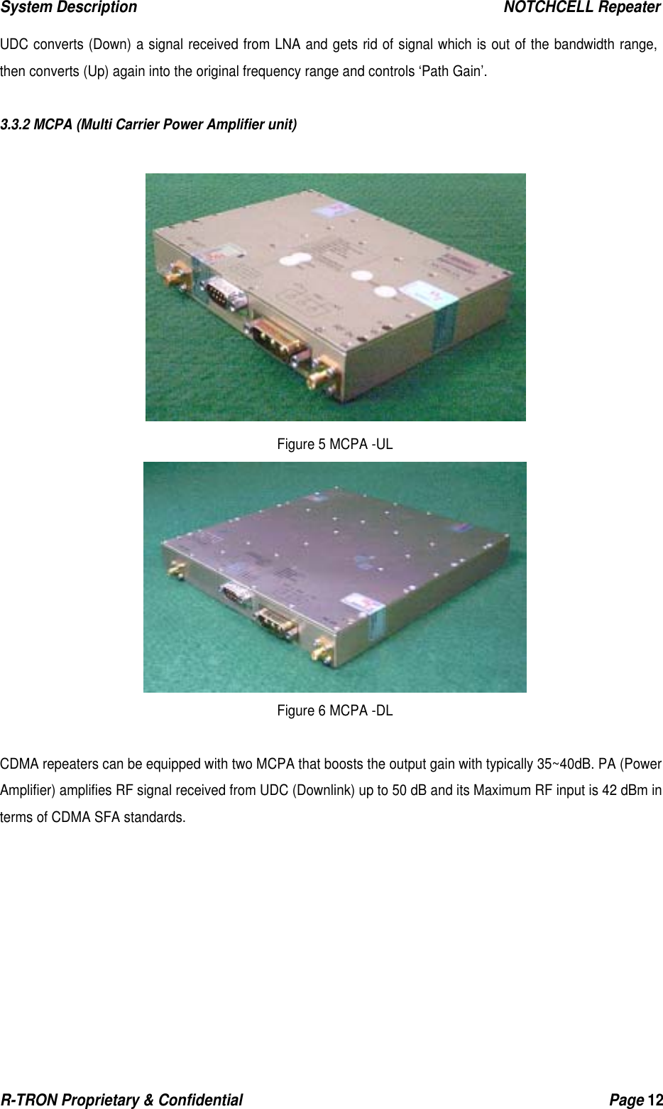 System Description                                                  NOTCHCELL Repeater R-TRON Proprietary &amp; Confidential                                                  Page 12   UDC converts (Down) a signal received from LNA and gets rid of signal which is out of the bandwidth range, then converts (Up) again into the original frequency range and controls ‘Path Gain’.   3.3.2 MCPA (Multi Carrier Power Amplifier unit)   Figure 5 MCPA -UL  Figure 6 MCPA -DL  CDMA repeaters can be equipped with two MCPA that boosts the output gain with typically 35~40dB. PA (Power Amplifier) amplifies RF signal received from UDC (Downlink) up to 50 dB and its Maximum RF input is 42 dBm in terms of CDMA SFA standards. 