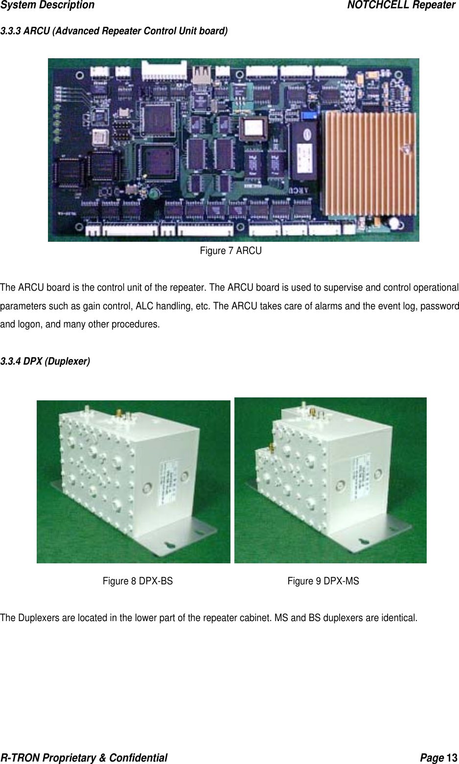 System Description                                                  NOTCHCELL Repeater R-TRON Proprietary &amp; Confidential                                                  Page 13   3.3.3 ARCU (Advanced Repeater Control Unit board)   Figure 7 ARCU  The ARCU board is the control unit of the repeater. The ARCU board is used to supervise and control operational parameters such as gain control, ALC handling, etc. The ARCU takes care of alarms and the event log, password and logon, and many other procedures.  3.3.4 DPX (Duplexer)    Figure 8 DPX-BS                         Figure 9 DPX-MS  The Duplexers are located in the lower part of the repeater cabinet. MS and BS duplexers are identical. 