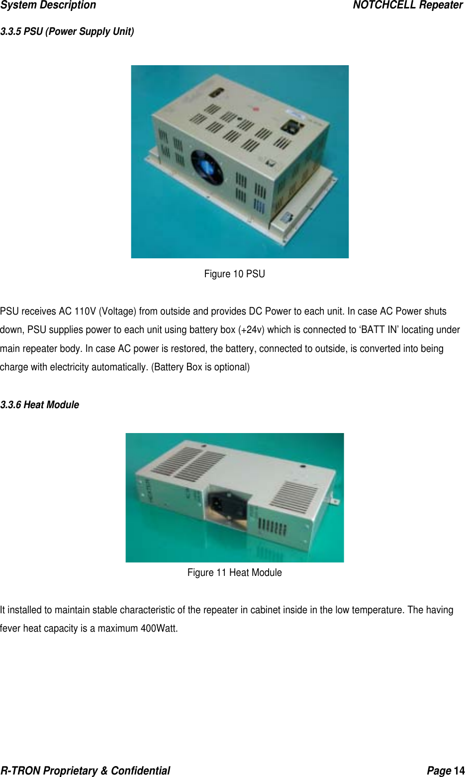 System Description                                                  NOTCHCELL Repeater R-TRON Proprietary &amp; Confidential                                                  Page 14   3.3.5 PSU (Power Supply Unit)   Figure 10 PSU  PSU receives AC 110V (Voltage) from outside and provides DC Power to each unit. In case AC Power shuts down, PSU supplies power to each unit using battery box (+24v) which is connected to ‘BATT IN’ locating under main repeater body. In case AC power is restored, the battery, connected to outside, is converted into being charge with electricity automatically. (Battery Box is optional)  3.3.6 Heat Module   Figure 11 Heat Module  It installed to maintain stable characteristic of the repeater in cabinet inside in the low temperature. The having fever heat capacity is a maximum 400Watt.     