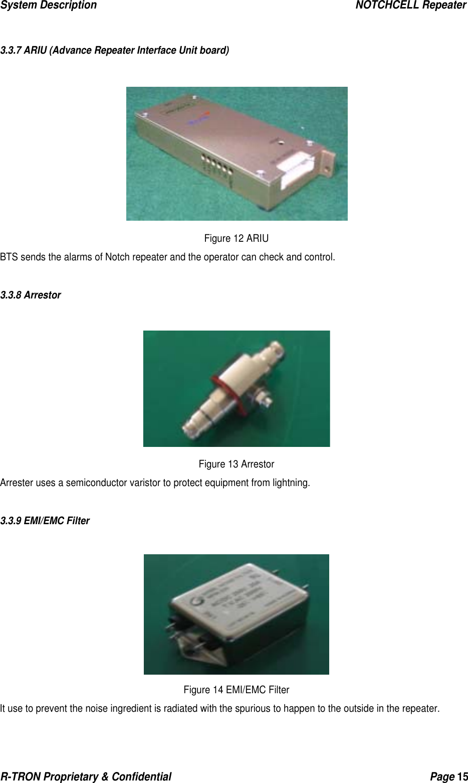 System Description                                                  NOTCHCELL Repeater R-TRON Proprietary &amp; Confidential                                                  Page 15    3.3.7 ARIU (Advance Repeater Interface Unit board)   Figure 12 ARIU BTS sends the alarms of Notch repeater and the operator can check and control.  3.3.8 Arrestor   Figure 13 Arrestor Arrester uses a semiconductor varistor to protect equipment from lightning.  3.3.9 EMI/EMC Filter   Figure 14 EMI/EMC Filter It use to prevent the noise ingredient is radiated with the spurious to happen to the outside in the repeater. 