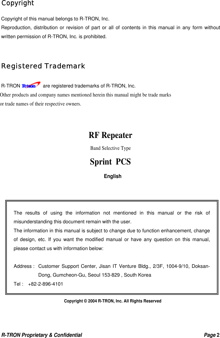  R-TRON Proprietary &amp; Confidential                                                  Page 2    Copyright Copyright of this manual belongs to R-TRON, Inc. Reproduction, distribution or revision of part or all of contents in this manual in any form without written permission of R-TRON, Inc. is prohibited.  Registered Trademark R-TRON     are registered trademarks of R-TRON, lnc. Other products and company names mentioned herein this manual might be trade marks or trade names of their respective owners.   RF Repeater Band Selective Type Sprint PCS English              Copyright © 2004 R-TRON, Inc. All Rights Reserved   The results of using the information not mentioned in this manual or the risk of misunderstanding this document remain with the user. The information in this manual is subject to change due to function enhancement, change of design, etc. If you want the modified manual or have any question on this manual, please contact us with information below:  Address :  Customer Support Center, Jisan IT Venture Bldg., 2/3F, 1004-9/10, Doksan-Dong, Gumcheon-Gu, Seoul 153-829 , South Korea Tel :  +82-2-896-4101 