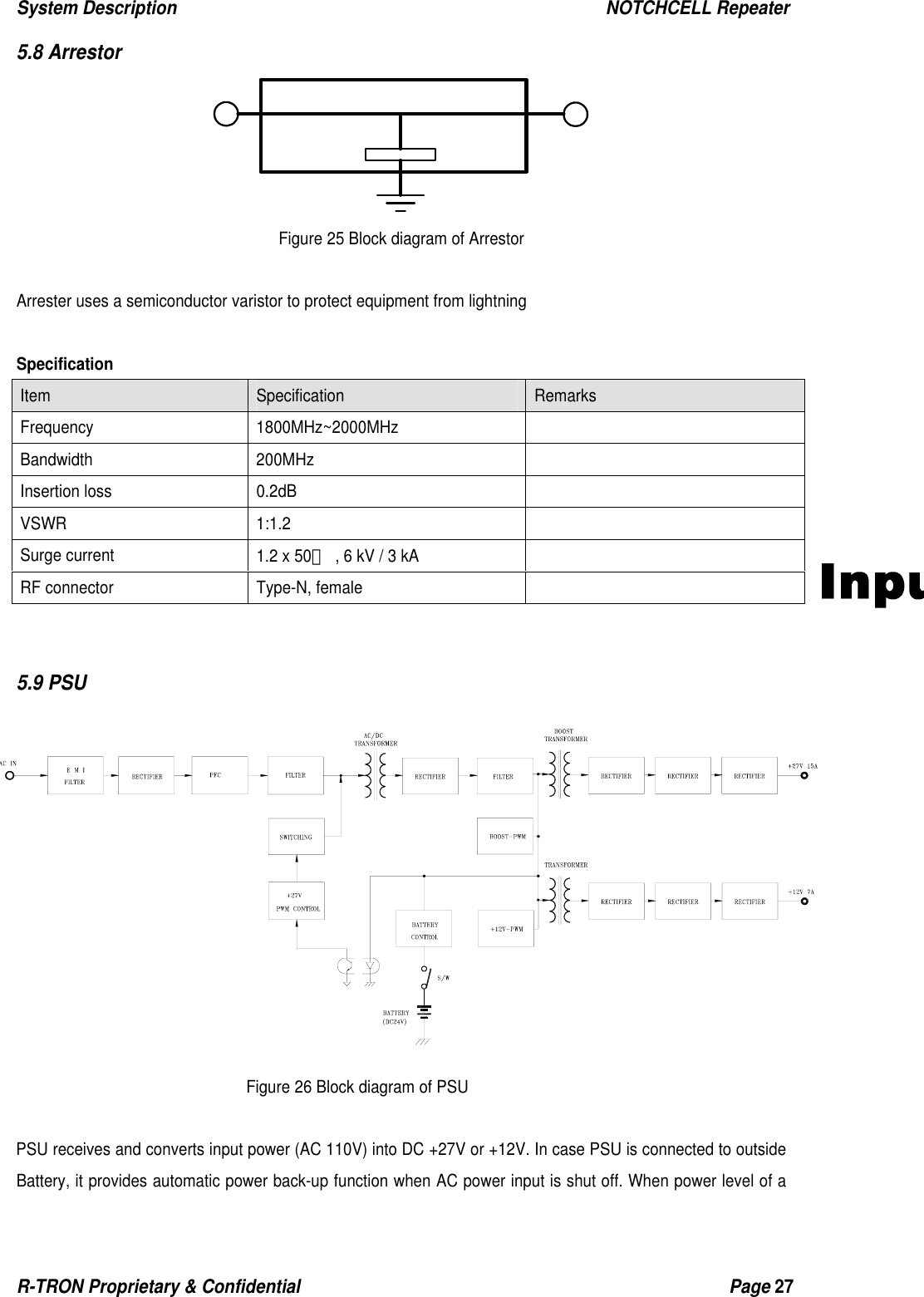 System Description                                                  NOTCHCELL Repeater R-TRON Proprietary &amp; Confidential                                                  Page 27   5.8 Arrestor  Figure 25 Block diagram of Arrestor  Arrester uses a semiconductor varistor to protect equipment from lightning    Specification Item  Specification  Remarks  Frequency 1800MHz~2000MHz  Bandwidth 200MHz   Insertion loss  0.2dB   VSWR 1:1.2   Surge current  1.2 x 50㎲  , 6 kV / 3 kA   RF connector  Type-N, female     5.9 PSU               Figure 26 Block diagram of PSU  PSU receives and converts input power (AC 110V) into DC +27V or +12V. In case PSU is connected to outside Battery, it provides automatic power back-up function when AC power input is shut off. When power level of a 