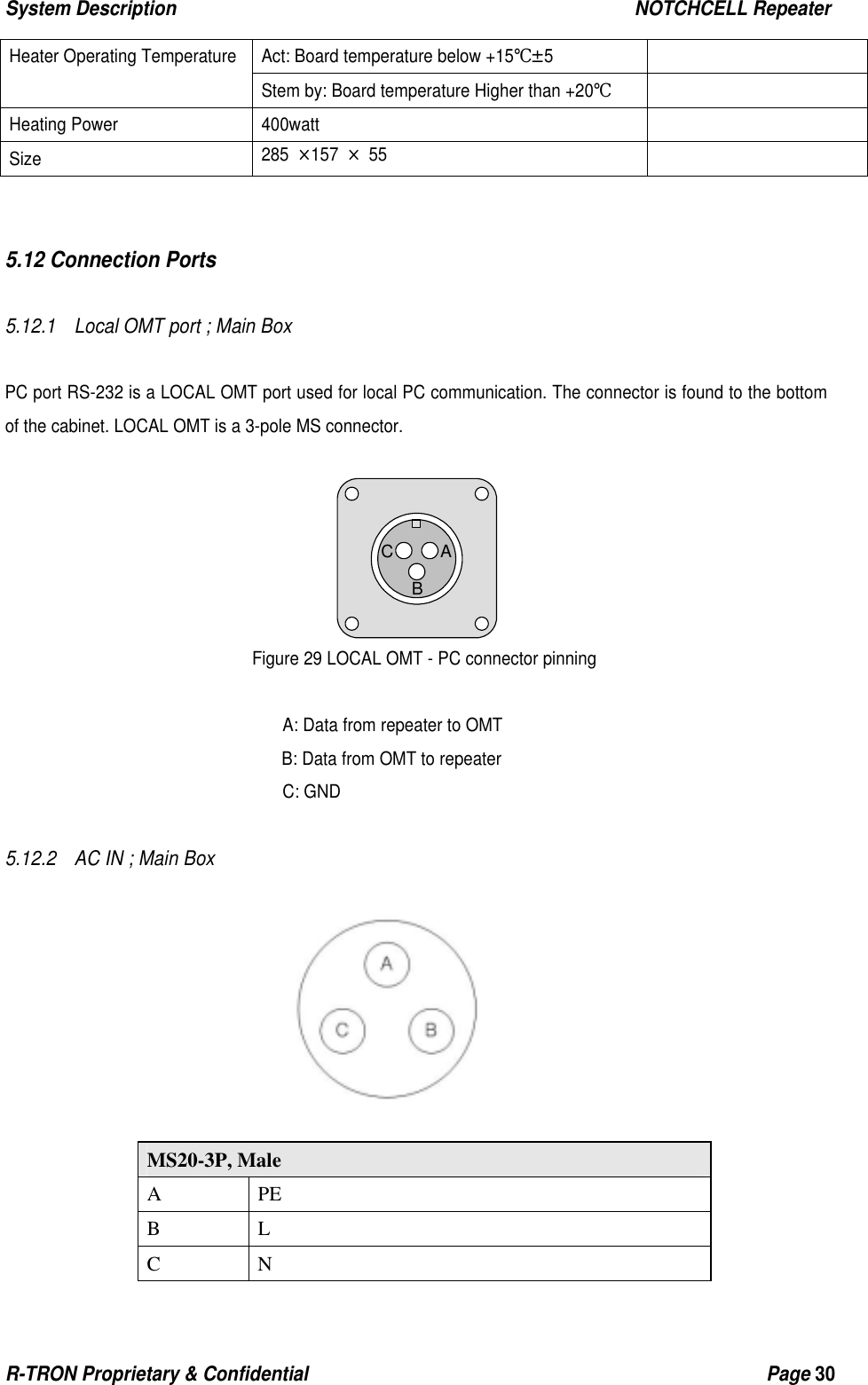 System Description                                                  NOTCHCELL Repeater R-TRON Proprietary &amp; Confidential                                                  Page 30   Act: Board temperature below +15℃±5   Heater Operating Temperature Stem by: Board temperature Higher than +20℃  Heating Power  400watt   Size  285 ×157 × 55     5.12 Connection Ports  5.12.1    Local OMT port ; Main Box   PC port RS-232 is a LOCAL OMT port used for local PC communication. The connector is found to the bottom of the cabinet. LOCAL OMT is a 3-pole MS connector.       Figure 29 LOCAL OMT - PC connector pinning  A: Data from repeater to OMT B: Data from OMT to repeater C: GND  5.12.2    AC IN ; Main Box                               MS20-3P, Male A PE B L C N ABC