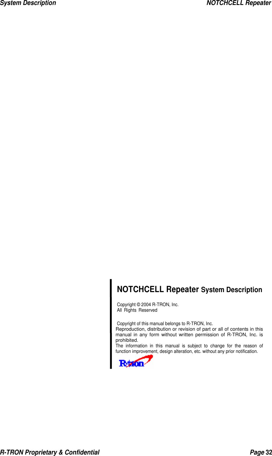 System Description                                                  NOTCHCELL Repeater R-TRON Proprietary &amp; Confidential                                                  Page 32                                NOTCHCELL Repeater System Description  Copyright © 2004 R-TRON, Inc.  All Rights Reserved   Copyright of this manual belongs to R-TRON, Inc. Reproduction, distribution or revision of part or all of contents in this manual in any form without written permission of R-TRON, Inc. is prohibited. The information in this manual is subject to change for the reason of function improvement, design alteration, etc. without any prior notification.     󰚟  