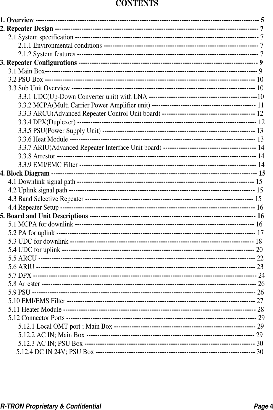  R-TRON Proprietary &amp; Confidential                                                  Page 4      CONTENTS  1. Overview ----------------------------------------------------------------------------------------------------- 5 2. Repeater Design -------------------------------------------------------------------------------------------- 7 2.1 System specification ----------------------------------------------------------------------------------- 7 2.1.1 Environmental conditions ---------------------------------------------------------------------- 7 2.1.2 System features ---------------------------------------------------------------------------------- 7 3. Repeater Configurations --------------------------------------------------------------------------------- 9 3.1 Main Box------------------------------------------------------------------------------------------------ 9 3.2 PSU Box ----------------------------------------------------------------------------------------------- 10 3.3 Sub Unit Overview ----------------------------------------------------------------------------------- 10 3.3.1 UDC(Up-Down Converter unit) with LNA -------------------------------------------------10 3.3.2 MCPA(Multi Carrier Power Amplifier unit) ----------------------------------------------- 11 3.3.3 ARCU(Advanced Repeater Control Unit board) ------------------------------------------ 12 3.3.4 DPX(Duplexer) --------------------------------------------------------------------------------- 12 3.3.5 PSU(Power Supply Unit) --------------------------------------------------------------------- 13 3.3.6 Heat Module ------------------------------------------------------------------------------------ 13 3.3.7 ARIU(Advanced Repeater Interface Unit board) ------------------------------------------ 14 3.3.8 Arrestor ------------------------------------------------------------------------------------------ 14 3.3.9 EMI/EMC Filter -------------------------------------------------------------------------------- 14 4. Block Diagram --------------------------------------------------------------------------------------------- 15 4.1 Downlink signal path -------------------------------------------------------------------------------- 15 4.2 Uplink signal path ------------------------------------------------------------------------------------ 15 4.3 Band Selective Repeater ---------------------------------------------------------------------------- 15 4.4 Repeater Setup ---------------------------------------------------------------------------------------- 16 5. Board and Unit Descriptions --------------------------------------------------------------------------- 16 5.1 MCPA for downlink --------------------------------------------------------------------------------- 16 5.2 PA for uplink ------------------------------------------------------------------------------------------ 17 5.3 UDC for downlink ----------------------------------------------------------------------------------- 18 5.4 UDC for uplink --------------------------------------------------------------------------------------- 20 5.5 ARCU -------------------------------------------------------------------------------------------------- 22 5.6 ARIU --------------------------------------------------------------------------------------------------- 23 5.7 DPX ----------------------------------------------------------------------------------------------------- 24 5.8 Arrester ------------------------------------------------------------------------------------------------- 26 5.9 PSU ----------------------------------------------------------------------------------------------------- 26 5.10 EMI/EMS Filter ------------------------------------------------------------------------------------- 27 5.11 Heater Module --------------------------------------------------------------------------------------- 28 5.12 Connector Ports -------------------------------------------------------------------------------------- 29 5.12.1 Local OMT port ; Main Box ---------------------------------------------------------------- 29 5.12.2 AC IN; Main Box ---------------------------------------------------------------------------- 29 5.12.3 AC IN; PSU Box ----------------------------------------------------------------------------- 30 5.12.4 DC IN 24V; PSU Box ------------------------------------------------------------------------ 30    