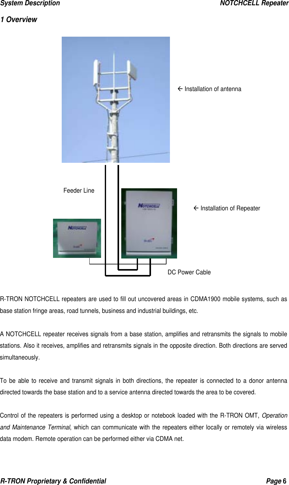 System Description                                                  NOTCHCELL Repeater R-TRON Proprietary &amp; Confidential                                                  Page 6   1 Overview                        R-TRON NOTCHCELL repeaters are used to fill out uncovered areas in CDMA1900 mobile systems, such as base station fringe areas, road tunnels, business and industrial buildings, etc.  A NOTCHCELL repeater receives signals from a base station, amplifies and retransmits the signals to mobile stations. Also it receives, amplifies and retransmits signals in the opposite direction. Both directions are served simultaneously.  To be able to receive and transmit signals in both directions, the repeater is connected to a donor antenna directed towards the base station and to a service antenna directed towards the area to be covered.    Control of the repeaters is performed using a desktop or notebook loaded with the R-TRON OMT, Operation and Maintenance Terminal, which can communicate with the repeaters either locally or remotely via wireless data modem. Remote operation can be performed either via CDMA net.  Å Installation of antenna Å Installation of Repeater DC Power CableFeeder Line 