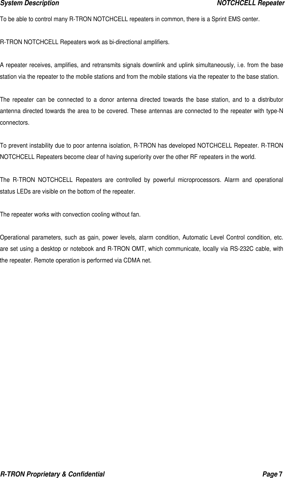 System Description                                                  NOTCHCELL Repeater R-TRON Proprietary &amp; Confidential                                                  Page 7   To be able to control many R-TRON NOTCHCELL repeaters in common, there is a Sprint EMS center.  R-TRON NOTCHCELL Repeaters work as bi-directional amplifiers.  A repeater receives, amplifies, and retransmits signals downlink and uplink simultaneously, i.e. from the base station via the repeater to the mobile stations and from the mobile stations via the repeater to the base station.  The repeater can be connected to a donor antenna directed towards the base station, and to a distributor antenna directed towards the area to be covered. These antennas are connected to the repeater with type-N connectors.  To prevent instability due to poor antenna isolation, R-TRON has developed NOTCHCELL Repeater. R-TRON NOTCHCELL Repeaters become clear of having superiority over the other RF repeaters in the world.   The R-TRON NOTCHCELL Repeaters are controlled by powerful microprocessors. Alarm and operational status LEDs are visible on the bottom of the repeater.  The repeater works with convection cooling without fan.  Operational parameters, such as gain, power levels, alarm condition, Automatic Level Control condition, etc. are set using a desktop or notebook and R-TRON OMT, which communicate, locally via RS-232C cable, with the repeater. Remote operation is performed via CDMA net.  