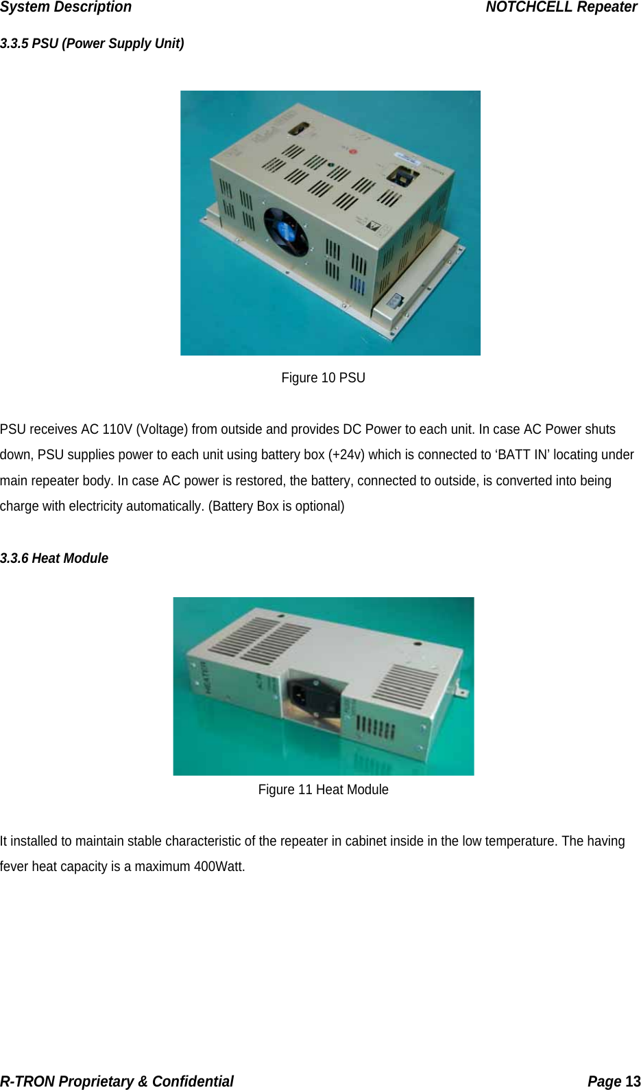 System Description                                                  NOTCHCELL Repeater 3.3.5 PSU (Power Supply Unit)   Figure 10 PSU  PSU receives AC 110V (Voltage) from outside and provides DC Power to each unit. In case AC Power shuts down, PSU supplies power to each unit using battery box (+24v) which is connected to ‘BATT IN’ locating under main repeater body. In case AC power is restored, the battery, connected to outside, is converted into being charge with electricity automatically. (Battery Box is optional)  3.3.6 Heat Module   Figure 11 Heat Module  It installed to maintain stable characteristic of the repeater in cabinet inside in the low temperature. The having fever heat capacity is a maximum 400Watt.     R-TRON Proprietary &amp; Confidential                                                  Page 13  