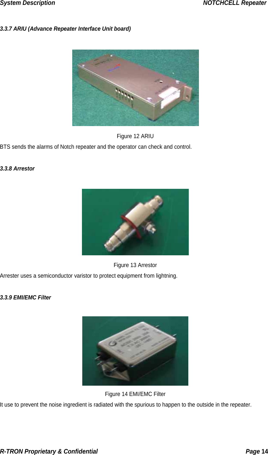 System Description                                                  NOTCHCELL Repeater  3.3.7 ARIU (Advance Repeater Interface Unit board)   Figure 12 ARIU BTS sends the alarms of Notch repeater and the operator can check and control.  3.3.8 Arrestor   Figure 13 Arrestor Arrester uses a semiconductor varistor to protect equipment from lightning.  3.3.9 EMI/EMC Filter   Figure 14 EMI/EMC Filter It use to prevent the noise ingredient is radiated with the spurious to happen to the outside in the repeater. R-TRON Proprietary &amp; Confidential                                                  Page 14  