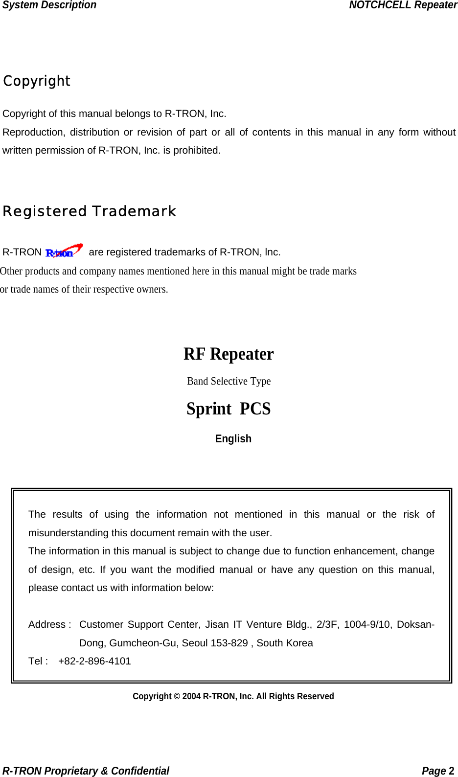 System Description                                                  NOTCHCELL Repeater  Copyright Copyright of this manual belongs to R-TRON, Inc. Reproduction, distribution or revision of part or all of contents in this manual in any form without written permission of R-TRON, Inc. is prohibited.  Registered Trademark R-TRON     are registered trademarks of R-TRON, lnc. Other products and company names mentioned here in this manual might be trade marks or trade names of their respective owners.   RF Repeater Band Selective Type Sprint PCS English    The results of using the information not mentioned in this manual or the risk of misunderstanding this document remain with the user. The information in this manual is subject to change due to function enhancement, change of design, etc. If you want the modified manual or have any question on this manual, please contact us with information below:  Address :  Customer Support Center, Jisan IT Venture Bldg., 2/3F, 1004-9/10, Doksan-Dong, Gumcheon-Gu, Seoul 153-829 , South Korea Tel :  +82-2-896-4101           Copyright © 2004 R-TRON, Inc. All Rights Reserved R-TRON Proprietary &amp; Confidential                                                  Page 2  