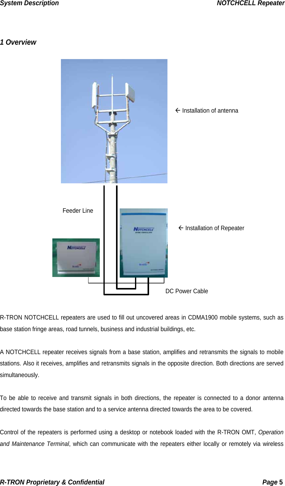 System Description                                                  NOTCHCELL Repeater   1 Overview       Å Installation of antenna       Å Installation of Repeater DC Power Cable   Feeder Line          R-TRON NOTCHCELL repeaters are used to fill out uncovered areas in CDMA1900 mobile systems, such as base station fringe areas, road tunnels, business and industrial buildings, etc.  A NOTCHCELL repeater receives signals from a base station, amplifies and retransmits the signals to mobile stations. Also it receives, amplifies and retransmits signals in the opposite direction. Both directions are served simultaneously.  To be able to receive and transmit signals in both directions, the repeater is connected to a donor antenna directed towards the base station and to a service antenna directed towards the area to be covered.    Control of the repeaters is performed using a desktop or notebook loaded with the R-TRON OMT, Operation and Maintenance Terminal, which can communicate with the repeaters either locally or remotely via wireless R-TRON Proprietary &amp; Confidential                                                  Page 5  