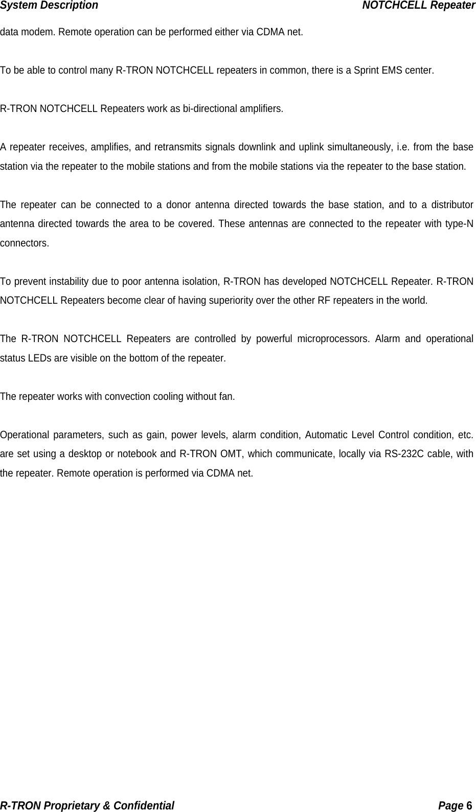 System Description                                                  NOTCHCELL Repeater data modem. Remote operation can be performed either via CDMA net.  To be able to control many R-TRON NOTCHCELL repeaters in common, there is a Sprint EMS center.  R-TRON NOTCHCELL Repeaters work as bi-directional amplifiers.  A repeater receives, amplifies, and retransmits signals downlink and uplink simultaneously, i.e. from the base station via the repeater to the mobile stations and from the mobile stations via the repeater to the base station.  The repeater can be connected to a donor antenna directed towards the base station, and to a distributor antenna directed towards the area to be covered. These antennas are connected to the repeater with type-N connectors.  To prevent instability due to poor antenna isolation, R-TRON has developed NOTCHCELL Repeater. R-TRON NOTCHCELL Repeaters become clear of having superiority over the other RF repeaters in the world.   The R-TRON NOTCHCELL Repeaters are controlled by powerful microprocessors. Alarm and operational status LEDs are visible on the bottom of the repeater.  The repeater works with convection cooling without fan.  Operational parameters, such as gain, power levels, alarm condition, Automatic Level Control condition, etc. are set using a desktop or notebook and R-TRON OMT, which communicate, locally via RS-232C cable, with the repeater. Remote operation is performed via CDMA net.  R-TRON Proprietary &amp; Confidential                                                  Page 6  