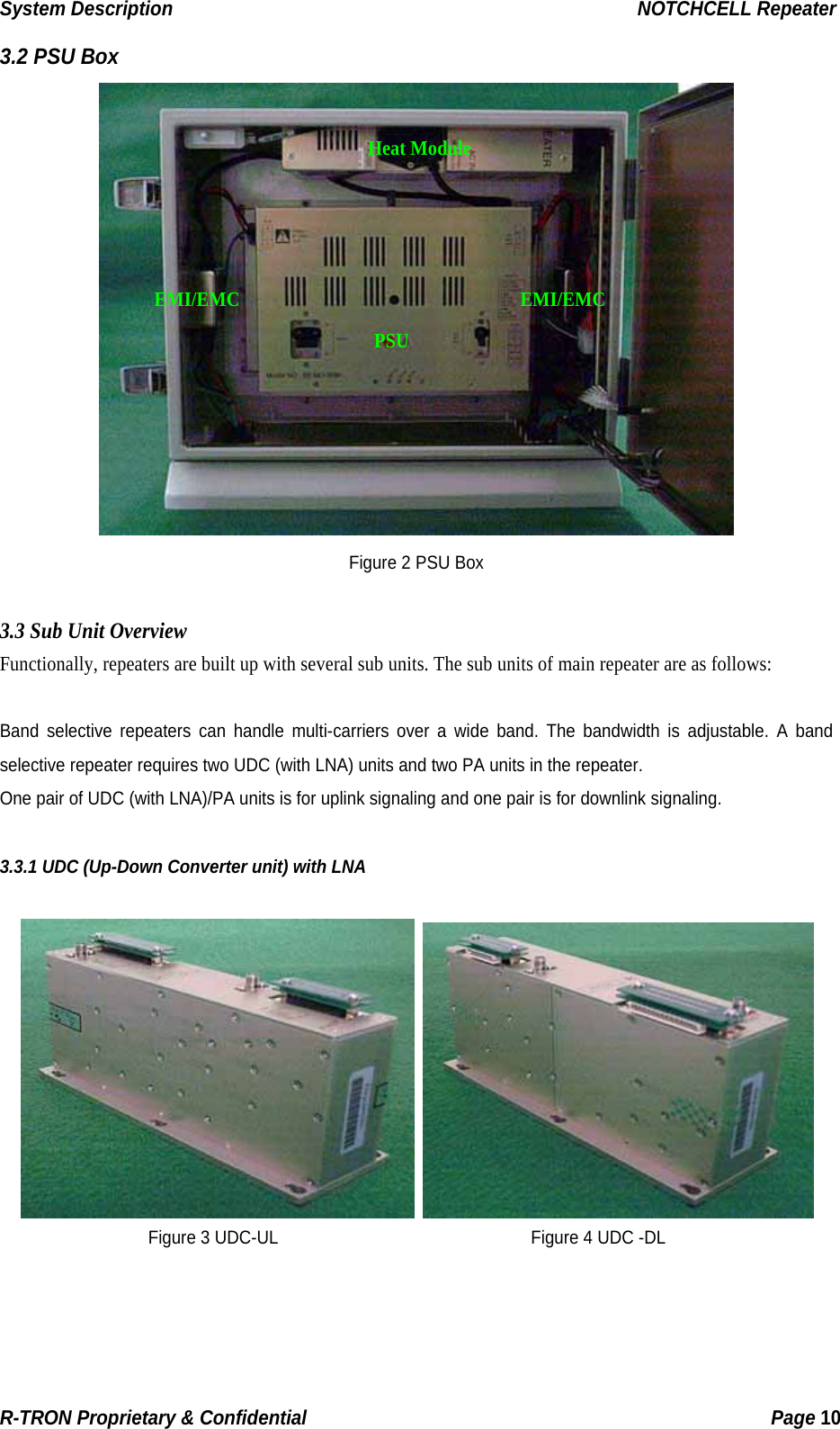 System Description                                                  NOTCHCELL Repeater 3.2 PSU Box  Heat ModuleEMI/EMC EMI/EMC PSU Figure 2 PSU Box  3.3 Sub Unit Overview Functionally, repeaters are built up with several sub units. The sub units of main repeater are as follows:  Band selective repeaters can handle multi-carriers over a wide band. The bandwidth is adjustable. A band selective repeater requires two UDC (with LNA) units and two PA units in the repeater. One pair of UDC (with LNA)/PA units is for uplink signaling and one pair is for downlink signaling.  3.3.1 UDC (Up-Down Converter unit) with LNA    Figure 3 UDC-UL                              Figure 4 UDC -DLR-TRON Proprietary &amp; Confidential                                                  Page 10  