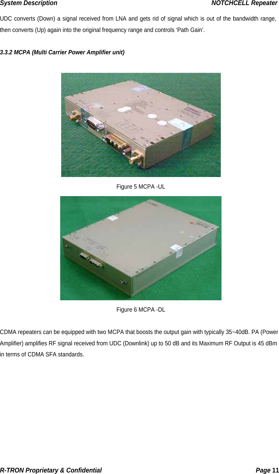 System Description                                                  NOTCHCELL Repeater UDC converts (Down) a signal received from LNA and gets rid of signal which is out of the bandwidth range, then converts (Up) again into the original frequency range and controls ‘Path Gain’.   3.3.2 MCPA (Multi Carrier Power Amplifier unit)   Figure 5 MCPA -UL  Figure 6 MCPA -DL  CDMA repeaters can be equipped with two MCPA that boosts the output gain with typically 35~40dB. PA (Power Amplifier) amplifies RF signal received from UDC (Downlink) up to 50 dB and its Maximum RF Output is 45 dBm in terms of CDMA SFA standards. R-TRON Proprietary &amp; Confidential                                                  Page 11  