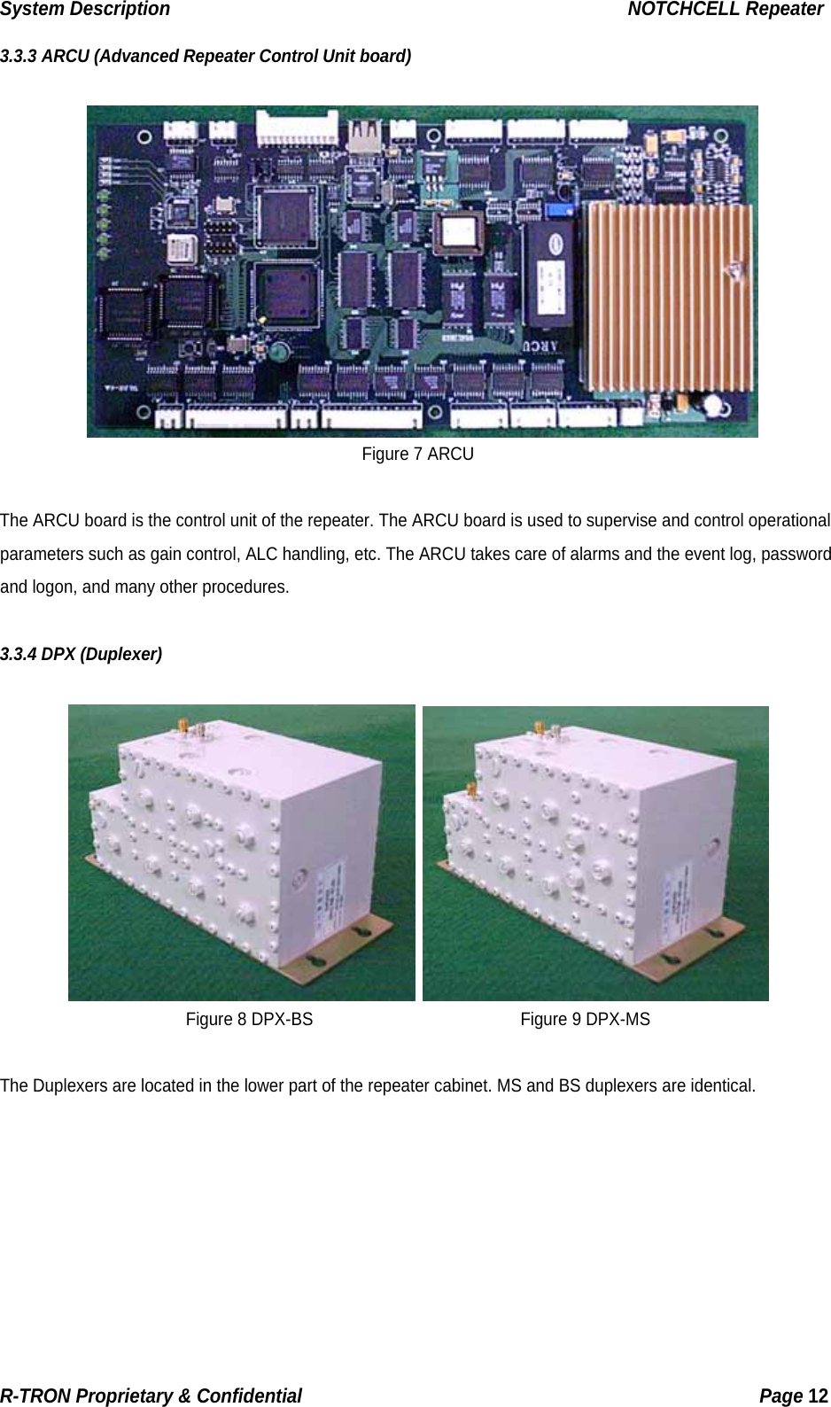 System Description                                                  NOTCHCELL Repeater 3.3.3 ARCU (Advanced Repeater Control Unit board)   Figure 7 ARCU  The ARCU board is the control unit of the repeater. The ARCU board is used to supervise and control operational parameters such as gain control, ALC handling, etc. The ARCU takes care of alarms and the event log, password and logon, and many other procedures.  3.3.4 DPX (Duplexer)    Figure 8 DPX-BS                         Figure 9 DPX-MS  The Duplexers are located in the lower part of the repeater cabinet. MS and BS duplexers are identical. R-TRON Proprietary &amp; Confidential                                                  Page 12  