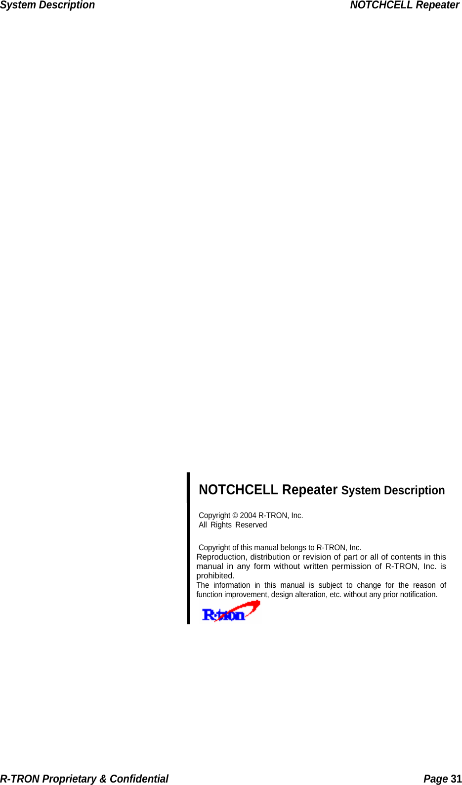 System Description                                                  NOTCHCELL Repeater                              NOTCHCELL Repeater System Description  Copyright © 2004 R-TRON, Inc.  All Rights Reserved   Copyright of this manual belongs to R-TRON, Inc. Reproduction, distribution or revision of part or all of contents in this manual in any form without written permission of R-TRON, Inc. is prohibited. The information in this manual is subject to change for the reason of function improvement, design alteration, etc. without any prior notification.       R-TRON Proprietary &amp; Confidential                                                  Page 31  