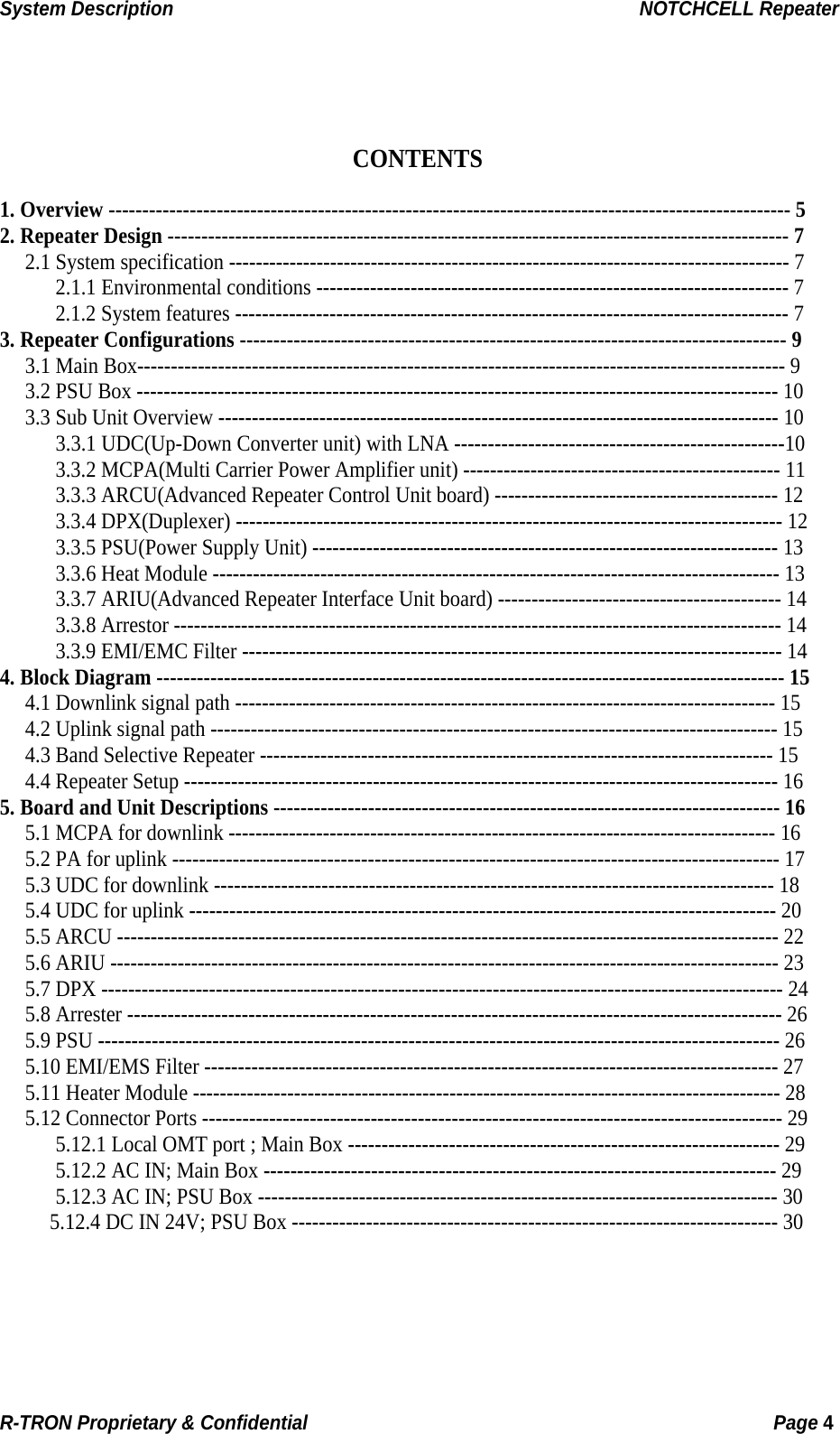 System Description                                                  NOTCHCELL Repeater    CONTENTS  1. Overview ----------------------------------------------------------------------------------------------------- 5 2. Repeater Design -------------------------------------------------------------------------------------------- 7 2.1 System specification ----------------------------------------------------------------------------------- 7 2.1.1 Environmental conditions ---------------------------------------------------------------------- 7 2.1.2 System features ---------------------------------------------------------------------------------- 7 3. Repeater Configurations --------------------------------------------------------------------------------- 9 3.1 Main Box------------------------------------------------------------------------------------------------ 9 3.2 PSU Box ----------------------------------------------------------------------------------------------- 10 3.3 Sub Unit Overview ----------------------------------------------------------------------------------- 10 3.3.1 UDC(Up-Down Converter unit) with LNA -------------------------------------------------10 3.3.2 MCPA(Multi Carrier Power Amplifier unit) ----------------------------------------------- 11 3.3.3 ARCU(Advanced Repeater Control Unit board) ------------------------------------------ 12 3.3.4 DPX(Duplexer) --------------------------------------------------------------------------------- 12 3.3.5 PSU(Power Supply Unit) --------------------------------------------------------------------- 13 3.3.6 Heat Module ------------------------------------------------------------------------------------ 13 3.3.7 ARIU(Advanced Repeater Interface Unit board) ------------------------------------------ 14 3.3.8 Arrestor ------------------------------------------------------------------------------------------ 14 3.3.9 EMI/EMC Filter -------------------------------------------------------------------------------- 14 4. Block Diagram --------------------------------------------------------------------------------------------- 15 4.1 Downlink signal path -------------------------------------------------------------------------------- 15 4.2 Uplink signal path ------------------------------------------------------------------------------------ 15 4.3 Band Selective Repeater ---------------------------------------------------------------------------- 15 4.4 Repeater Setup ---------------------------------------------------------------------------------------- 16 5. Board and Unit Descriptions --------------------------------------------------------------------------- 16 5.1 MCPA for downlink --------------------------------------------------------------------------------- 16 5.2 PA for uplink ------------------------------------------------------------------------------------------ 17 5.3 UDC for downlink ----------------------------------------------------------------------------------- 18 5.4 UDC for uplink --------------------------------------------------------------------------------------- 20 5.5 ARCU -------------------------------------------------------------------------------------------------- 22 5.6 ARIU --------------------------------------------------------------------------------------------------- 23 5.7 DPX ----------------------------------------------------------------------------------------------------- 24 5.8 Arrester ------------------------------------------------------------------------------------------------- 26 5.9 PSU ----------------------------------------------------------------------------------------------------- 26 5.10 EMI/EMS Filter ------------------------------------------------------------------------------------- 27 5.11 Heater Module --------------------------------------------------------------------------------------- 28 5.12 Connector Ports -------------------------------------------------------------------------------------- 29 5.12.1 Local OMT port ; Main Box ---------------------------------------------------------------- 29 5.12.2 AC IN; Main Box ---------------------------------------------------------------------------- 29 5.12.3 AC IN; PSU Box ----------------------------------------------------------------------------- 30 5.12.4 DC IN 24V; PSU Box ------------------------------------------------------------------------ 30   R-TRON Proprietary &amp; Confidential                                                  Page 4  