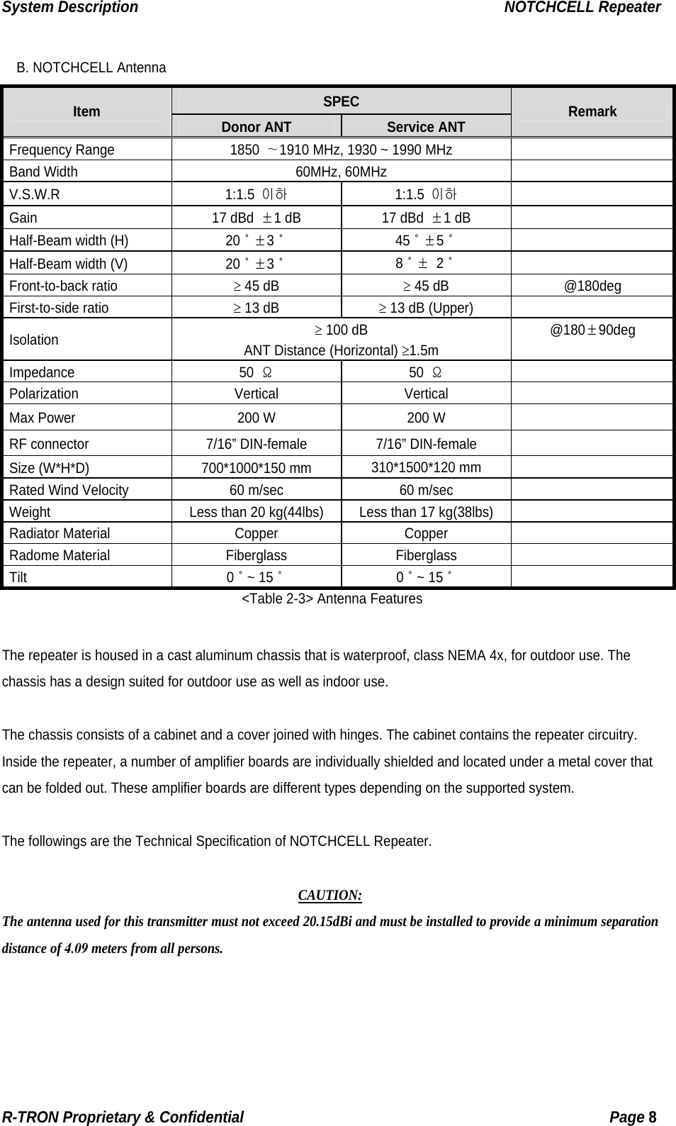 System Description                                                  NOTCHCELL Repeater  B. NOTCHCELL Antenna SPEC Item  Donor ANT  Service ANT  Remark Frequency Range  1850 ∼1910 MHz, 1930 ~ 1990 MHz     Band Width  60MHz, 60MHz   V.S.W.R 1:1.5 이하 1:1.5 이하  Gain 17 dBd ±1 dB  17 dBd ±1 dB   Half-Beam width (H)  20˚±3˚ 45˚±5˚  Half-Beam width (V)  20˚±3˚ 8˚± 2˚  Front-to-back ratio ≥ 45 dB ≥ 45 dB  @180deg First-to-side ratio ≥ 13 dB ≥ 13 dB (Upper)   Isolation ≥ 100 dB ANT Distance (Horizontal) ≥1.5m @180±90deg  Impedance 50 Ω 50 Ω  Polarization Vertical Vertical  Max Power  200 W  200 W   RF connector  7/16” DIN-female  7/16” DIN-female   Size (W*H*D)  700*1000*150 mm  310*1500*120 mm   Rated Wind Velocity  60 m/sec  60 m/sec   Weight  Less than 20 kg(44lbs)  Less than 17 kg(38lbs)   Radiator Material  Copper  Copper   Radome Material  Fiberglass  Fiberglass   Tilt 0˚~ 15˚ 0˚~ 15˚  &lt;Table 2-3&gt; Antenna Features  The repeater is housed in a cast aluminum chassis that is waterproof, class NEMA 4x, for outdoor use. The chassis has a design suited for outdoor use as well as indoor use.  The chassis consists of a cabinet and a cover joined with hinges. The cabinet contains the repeater circuitry.   Inside the repeater, a number of amplifier boards are individually shielded and located under a metal cover that can be folded out. These amplifier boards are different types depending on the supported system.  The followings are the Technical Specification of NOTCHCELL Repeater.  CAUTION: The antenna used for this transmitter must not exceed 20.15dBi and must be installed to provide a minimum separation distance of 4.09 meters from all persons. R-TRON Proprietary &amp; Confidential                                                  Page 8  