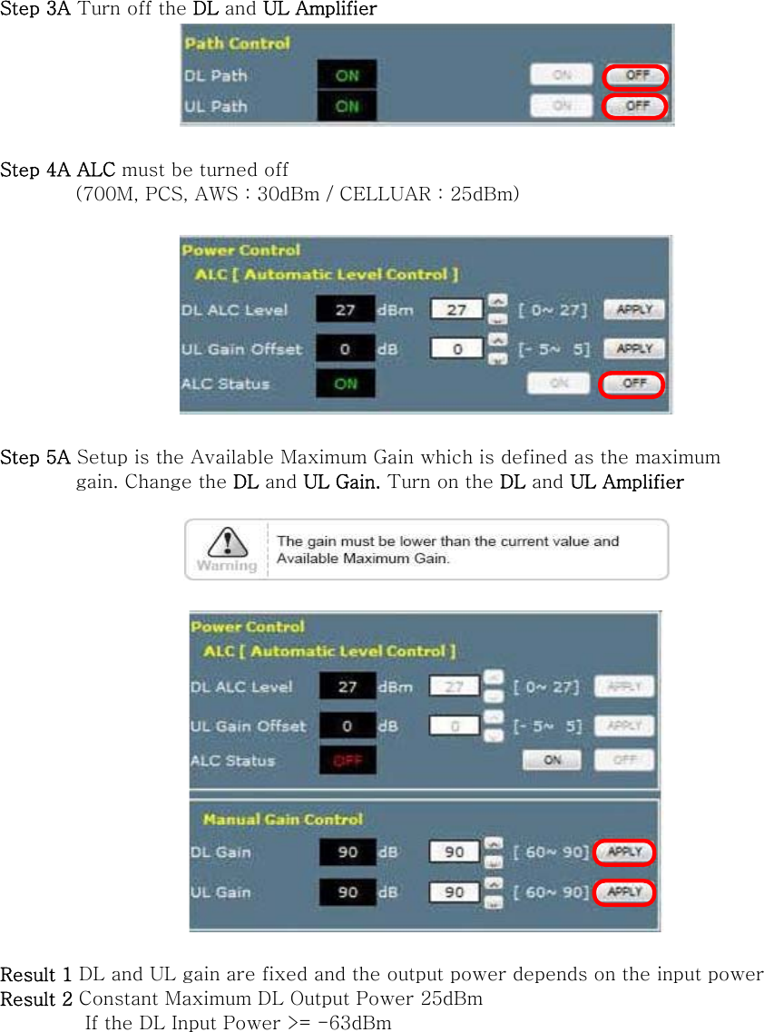 Step 3A Turn off the DL and UL Amplifier   Step 4A ALC must be turned off   (700M, PCS, AWS : 30dBm / CELLUAR : 25dBm)    Step 5A Setup is the Available Maximum Gain which is defined as the maximum           gain. Change the DL and UL Gain. Turn on the DL and UL Amplifier      Result 1 DL and UL gain are fixed and the output power depends on the input power Result 2 Constant Maximum DL Output Power 25dBm          If the DL Input Power &gt;= -63dBm   