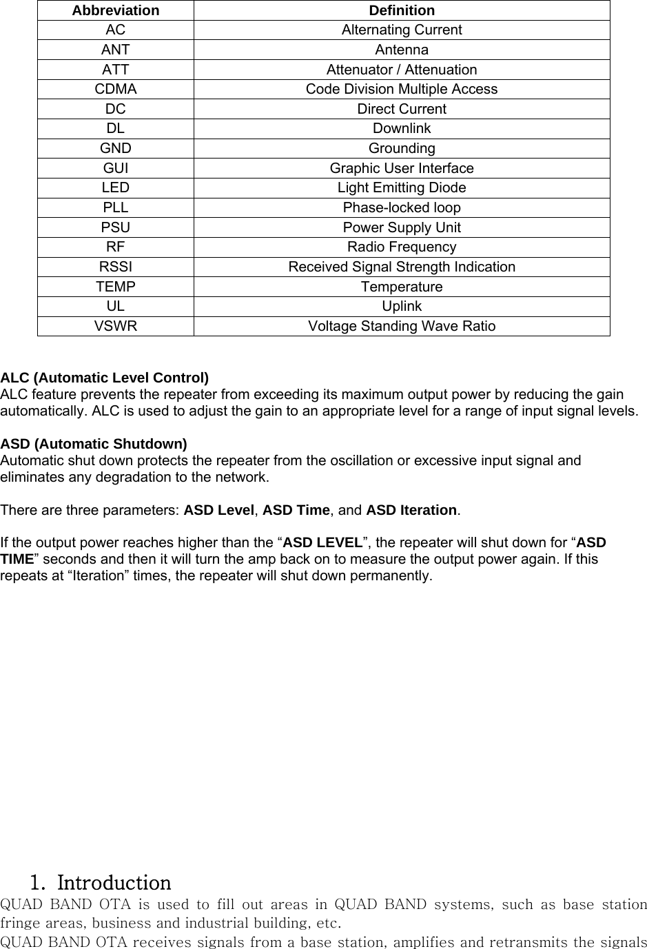  Abbreviation Definition AC Alternating Current ANT Antenna ATT  Attenuator / Attenuation CDMA  Code Division Multiple Access DC Direct Current DL Downlink GND Grounding GUI Graphic User Interface LED  Light Emitting Diode PLL Phase-locked loop PSU  Power Supply Unit RF Radio Frequency RSSI  Received Signal Strength Indication TEMP Temperature UL Uplink VSWR  Voltage Standing Wave Ratio   ALC (Automatic Level Control) ALC feature prevents the repeater from exceeding its maximum output power by reducing the gain automatically. ALC is used to adjust the gain to an appropriate level for a range of input signal levels.  ASD (Automatic Shutdown) Automatic shut down protects the repeater from the oscillation or excessive input signal and eliminates any degradation to the network.  There are three parameters: ASD Level, ASD Time, and ASD Iteration.  If the output power reaches higher than the “ASD LEVEL”, the repeater will shut down for “ASD TIME” seconds and then it will turn the amp back on to measure the output power again. If this repeats at “Iteration” times, the repeater will shut down permanently.                  1. Introduction QUAD  BAND  OTA  is  used  to  fill  out  areas  in  QUAD  BAND  systems,  such  as  base  station fringe areas, business and industrial building, etc. QUAD BAND OTA receives signals from a base station, amplifies and retransmits the signals 