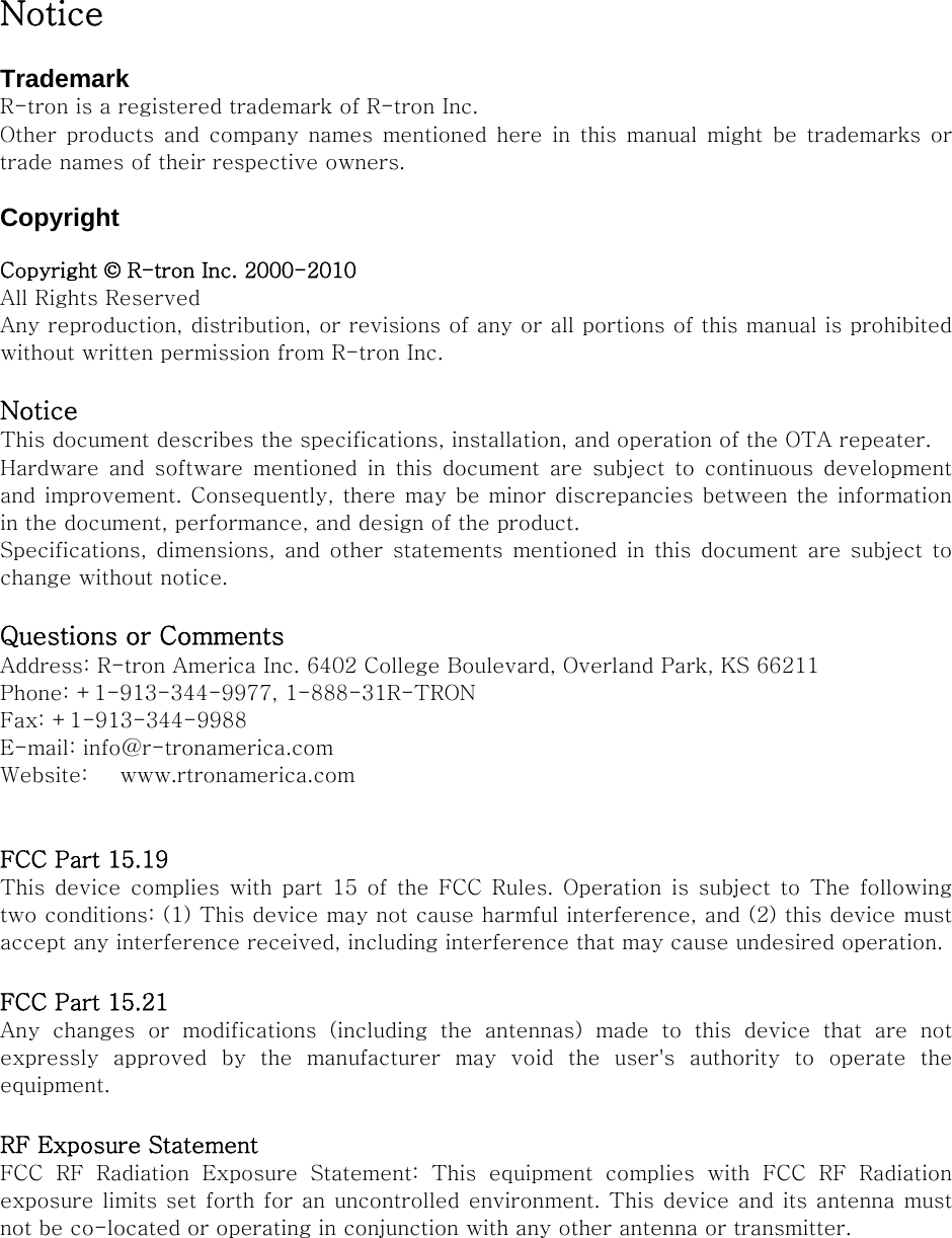 Notice  Trademark R-tron is a registered trademark of R-tron Inc. Other  products  and  company names mentioned  here  in  this  manual  might  be  trademarks or trade names of their respective owners.  Copyright  Copyright © R-tron Inc. 2000-2010 All Rights Reserved   Any reproduction, distribution, or revisions of any or all portions of this manual is prohibited without written permission from R-tron Inc.  Notice This document describes the specifications, installation, and operation of the OTA repeater. Hardware and software mentioned in this document are subject to  continuous  development and improvement. Consequently, there may be minor discrepancies between the information in the document, performance, and design of the product. Specifications, dimensions, and  other  statements mentioned in this  document are subject to change without notice.  Questions or Comments Address: R-tron America Inc. 6402 College Boulevard, Overland Park, KS 66211 Phone: +1-913-344-9977, 1-888-31R-TRON Fax: +1-913-344-9988 E-mail: info@r-tronamerica.com Website:      www.rtronamerica.com   FCC Part 15.19 This device complies with part 15 of the FCC Rules. Operation is  subject  to  The  following two conditions: (1) This device may not cause harmful interference, and (2) this device must accept any interference received, including interference that may cause undesired operation.  FCC Part 15.21 Any  changes  or  modifications  (including  the  antennas)  made  to  this device that are not expressly  approved  by  the  manufacturer  may  void  the  user&apos;s  authority  to  operate  the equipment.  RF Exposure Statement   FCC  RF  Radiation  Exposure  Statement:  This  equipment  complies  with  FCC  RF  Radiation exposure limits set forth for an uncontrolled environment. This device and its antenna must not be co-located or operating in conjunction with any other antenna or transmitter. 