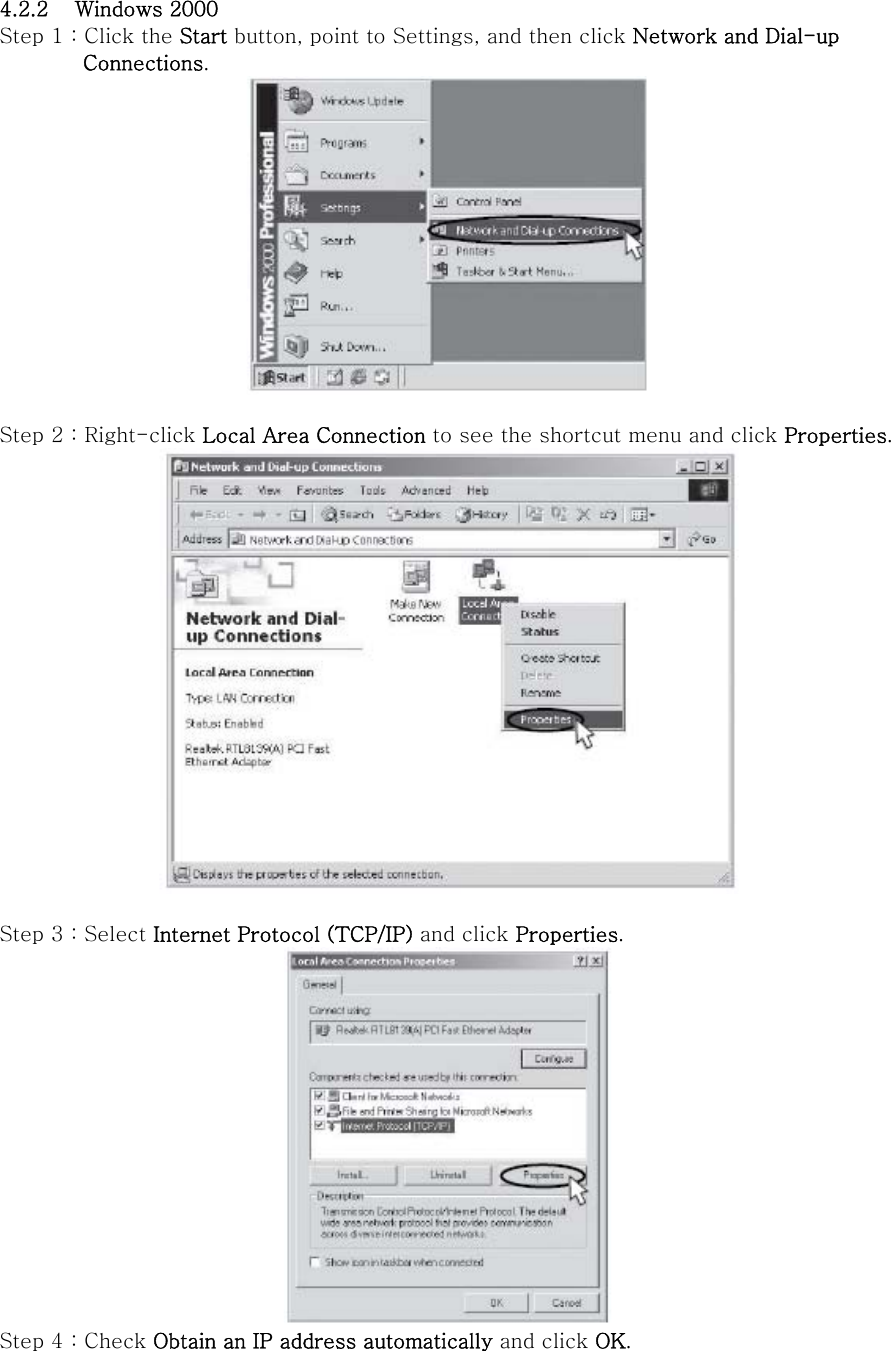 4.2.2 Windows 2000 Step 1 : Click the Start button, point to Settings, and then click Network and Dial-up   Connections.   Step 2 : Right-click Local Area Connection to see the shortcut menu and click Properties.   Step 3 : Select Internet Protocol (TCP/IP) and click Properties.  Step 4 : Check Obtain an IP address automatically and click OK. 