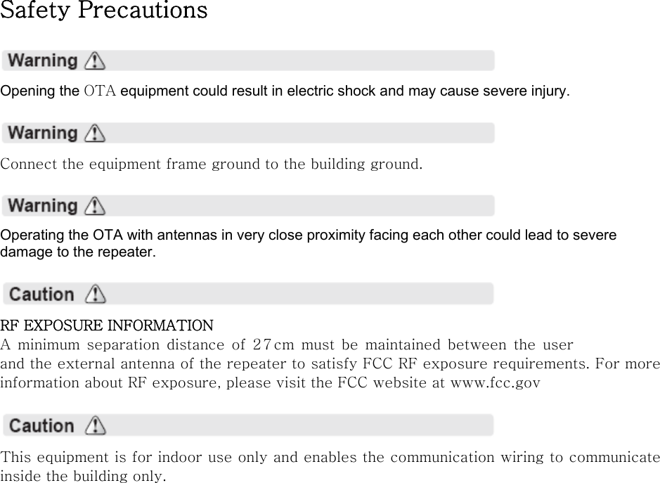 Safety Precautions    Opening the OTA equipment could result in electric shock and may cause severe injury.    Connect the equipment frame ground to the building ground.    Operating the OTA with antennas in very close proximity facing each other could lead to severe damage to the repeater.    RF EXPOSURE INFORMATION A  minimum  separation  distance  of 27cm must be maintained  between  the  user and the external antenna of the repeater to satisfy FCC RF exposure requirements. For more information about RF exposure, please visit the FCC website at www.fcc.gov    This equipment is for indoor use only and enables the communication wiring to communicate inside the building only.    