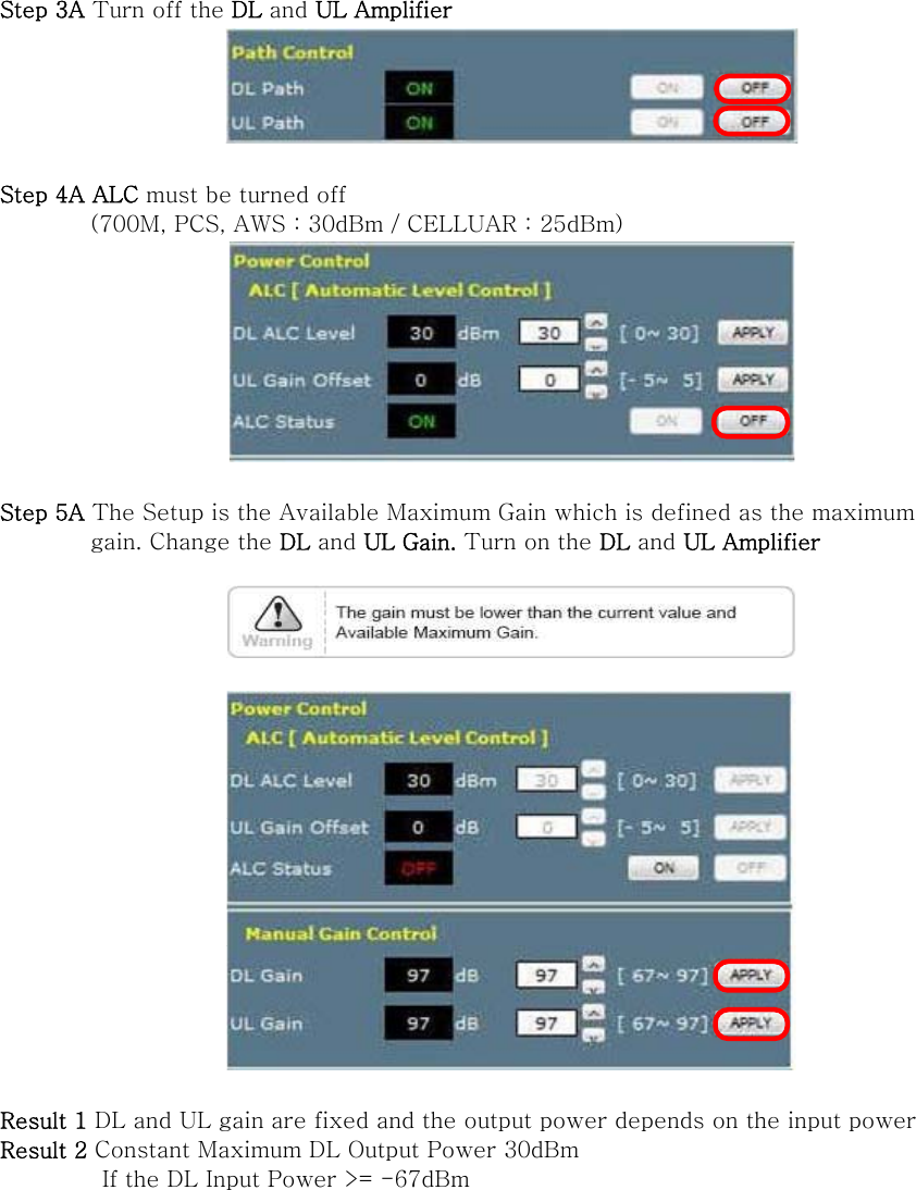 Step 3A Turn off the DL and UL Amplifier   Step 4A ALC must be turned off   (700M, PCS, AWS : 30dBm / CELLUAR : 25dBm)   Step 5A The Setup is the Available Maximum Gain which is defined as the maximum           gain. Change the DL and UL Gain. Turn on the DL and UL Amplifier      Result 1 DL and UL gain are fixed and the output power depends on the input power   Result 2 Constant Maximum DL Output Power 30dBm          If the DL Input Power &gt;= -67dBm   