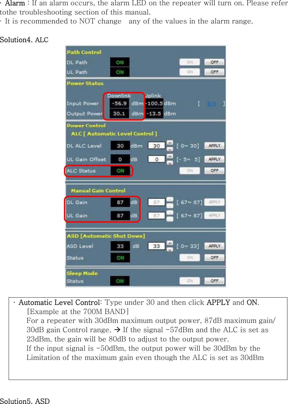 ∙  Alarm : If an alarm occurs, the alarm LED on the repeater will turn on. Please refer tothe troubleshooting section of this manual. ∙  It is recommended to NOT change    any of the values in the alarm range.  Solution4. ALC   ∙  Automatic Level Control: Type under 30 and then click APPLY and ON.     [Example at the 700M BAND]     For a repeater with 30dBm maximum output power, 87dB maximum gain/     30dB gain Control range, Æ If the signal -57dBm and the ALC is set as       23dBm, the gain will be 80dB to adjust to the output power.     If the input signal is -50dBm, the output power will be 30dBm by the       Limitation of the maximum gain even though the ALC is set as 30dBm   Solution5. ASD 