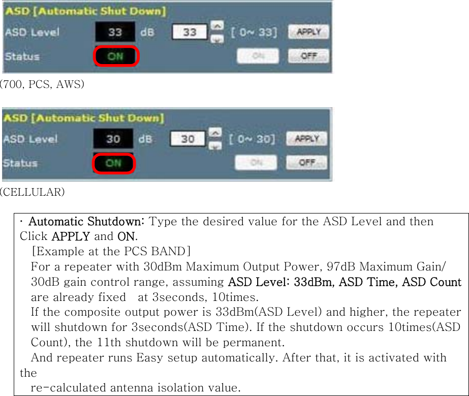  (700, PCS, AWS)   (CELLULAR)  ∙  Automatic Shutdown: Type the desired value for the ASD Level and then Click APPLY and ON. [Example at the PCS BAND] For a repeater with 30dBm Maximum Output Power, 97dB Maximum Gain/   30dB gain control range, assuming ASD Level: 33dBm, ASD Time, ASD Count are already fixed    at 3seconds, 10times. If the composite output power is 33dBm(ASD Level) and higher, the repeaterwill shutdown for 3seconds(ASD Time). If the shutdown occurs 10times(ASD Count), the 11th shutdown will be permanent. And repeater runs Easy setup automatically. After that, it is activated with the re-calculated antenna isolation value.             