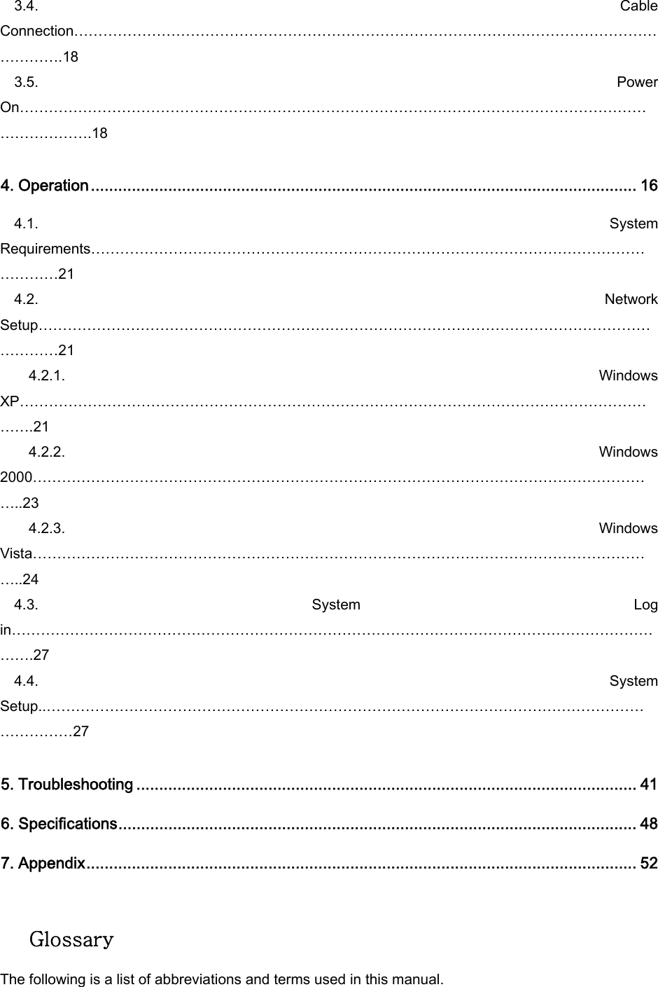 3.4.  Cable Connection…………………………………………………………………………………………………………………….18 3.5.  Power On………………………………………………………………………………………………………………………………….18  4. Operation........................................................................................................................ 16 4.1.  System Requirements………………………………………………………………………………………………………………21 4.2.  Network Setup…………………………………………………………………………………………………………………………21     4.2.1.  Windows XP……………………………………………………………………………………………………………………….21     4.2.2.  Windows 2000…………………………………………………………………………………………………………………..23     4.2.3.  Windows Vista…………………………………………………………………………………………………………………..24 4.3.  System  Log in………………………………………………………………………………………………………………………….27 4.4.  System Setup..…………………………………………………………………………………………………………………………27  5. Troubleshooting .............................................................................................................. 41 6. Specifications.................................................................................................................. 48 7. Appendix......................................................................................................................... 52   Glossary  The following is a list of abbreviations and terms used in this manual. 