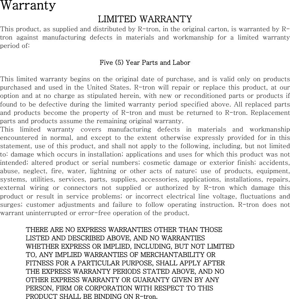 Warranty LIMITED WARRANTY This product, as supplied and distributed by R-tron, in the original carton, is warranted by R-tron  against  manufacturing  defects  in  materials  and  workmanship for a limited warranty period of:  Five (5) Year Parts and Labor  This limited warranty begins on the original date of purchase, and is valid only on products purchased  and  used  in  the  United  States.  R-tron  will  repair  or  replace  this  product,  at  our option and at no charge as stipulated herein, with new or reconditioned parts or products if found to be defective during the limited warranty period specified above. All replaced parts and  products become the  property  of  R-tron  and must be returned  to R-tron. Replacement parts and products assume the remaining original warranty. This limited warranty covers manufacturing defects in materials and workmanship encountered in normal, and except to the extent otherwise expressly  provided  for  in  this statement, use of this product, and shall not apply to the following, including, but not limited to: damage which occurs in installation; applications and uses for which this product was not intended;  altered  product  or  serial  numbers; cosmetic  damage or  exterior finish; accidents, abuse, neglect, fire, water, lightning or other acts of nature; use of products, equipment, systems,  utilities,  services,  parts,  supplies,  accessories,  applications,  installations,  repairs, external  wiring  or  connectors  not  supplied  or  authorized  by  R-tron  which  damage  this product  or  result  in  service  problems;  or  incorrect  electrical  line  voltage,  fluctuations  and surges;  customer  adjustments  and failure to follow operating instruction.  R-tron  does  not warrant uninterrupted or error-free operation of the product.  THERE ARE NO EXPRESS WARRANTIES OTHER THAN THOSE LISTED AND DESCRIBED ABOVE, AND NO WARRANTIES WHETHER EXPRESS OR IMPLIED, INCLUDING, BUT NOT LIMITED TO, ANY IMPLIED WARRANTIES OF MERCHANTABILITY OR FITNESS FOR A PARTICULAR PURPOSE, SHALL APPLY AFTER THE EXPRESS WARRANTY PERIODS STATED ABOVE, AND NO OTHER EXPRESS WARRANTY OR GUARANTY GIVEN BY ANY PERSON, FIRM OR CORPORATION WITH RESPECT TO THIS PRODUCT SHALL BE BINDING ON R-tron. 