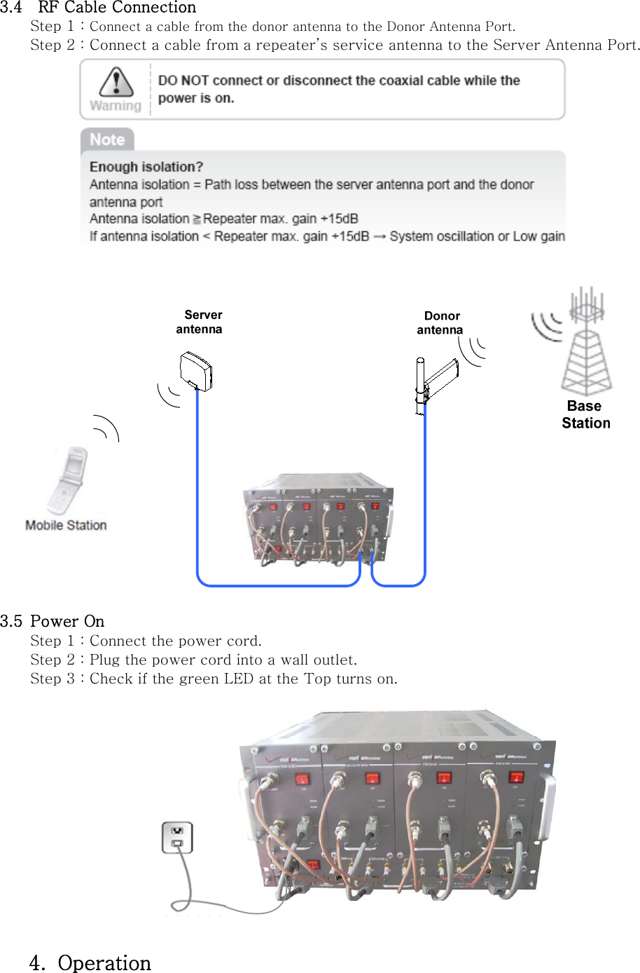 3.4   RF Cable Connection Step 1 : Connect a cable from the donor antenna to the Donor Antenna Port. Step 2 : Connect a cable from a repeater’s service antenna to the Server Antenna Port.     3.5 Power On Step 1 : Connect the power cord. Step 2 : Plug the power cord into a wall outlet. Step 3 : Check if the green LED at the Top turns on.    4. Operation  