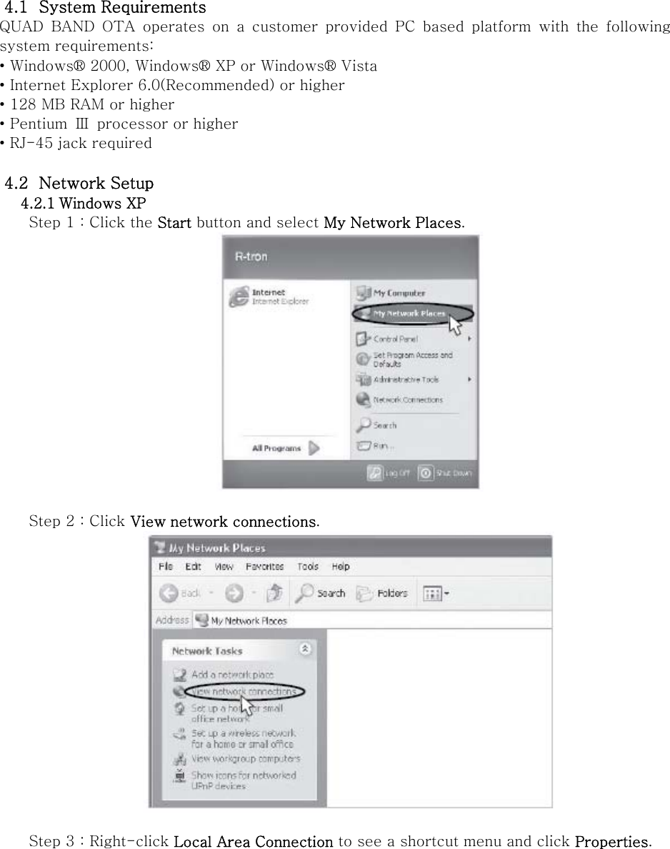 4.1   System Requirements QUAD  BAND  OTA  operates  on  a  customer  provided  PC  based  platform  with  the  following system requirements: • Windows® 2000, Windows® XP or Windows® Vista • Internet Explorer 6.0(Recommended) or higher • 128 MB RAM or higher • Pentium  Ⅲ processor or higher • RJ-45 jack required  4.2   Network Setup 4.2.1 Windows XP Step 1 : Click the Start button and select My Network Places.   Step 2 : Click View network connections.   Step 3 : Right-click Local Area Connection to see a shortcut menu and click Properties. 