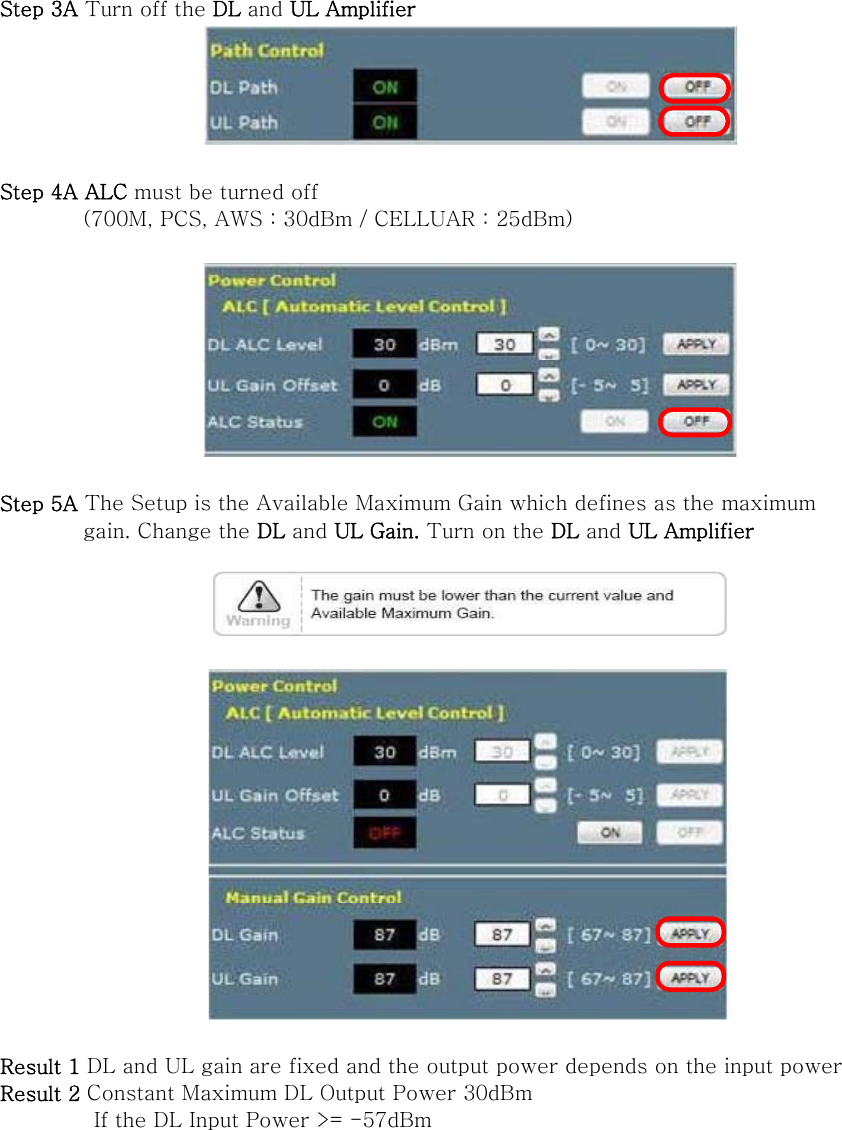 Step 3A Turn off the DL and UL Amplifier   Step 4A ALC must be turned off   (700M, PCS, AWS : 30dBm / CELLUAR : 25dBm)    Step 5A The Setup is the Available Maximum Gain which defines as the maximum           gain. Change the DL and UL Gain. Turn on the DL and UL Amplifier      Result 1 DL and UL gain are fixed and the output power depends on the input power   Result 2 Constant Maximum DL Output Power 30dBm          If the DL Input Power &gt;= -57dBm  