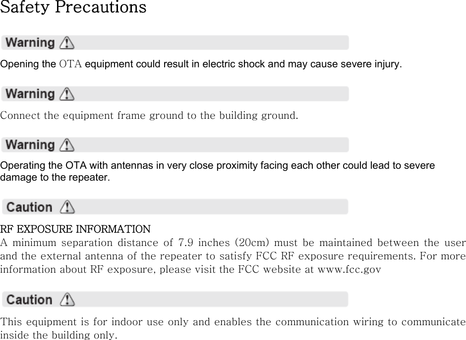 Safety Precautions    Opening the OTA equipment could result in electric shock and may cause severe injury.    Connect the equipment frame ground to the building ground.    Operating the OTA with antennas in very close proximity facing each other could lead to severe damage to the repeater.    RF EXPOSURE INFORMATION A  minimum  separation  distance  of 7.9 inches (20cm) must be maintained  between  the  user and the external antenna of the repeater to satisfy FCC RF exposure requirements. For more information about RF exposure, please visit the FCC website at www.fcc.gov    This equipment is for indoor use only and enables the communication wiring to communicate inside the building only.    