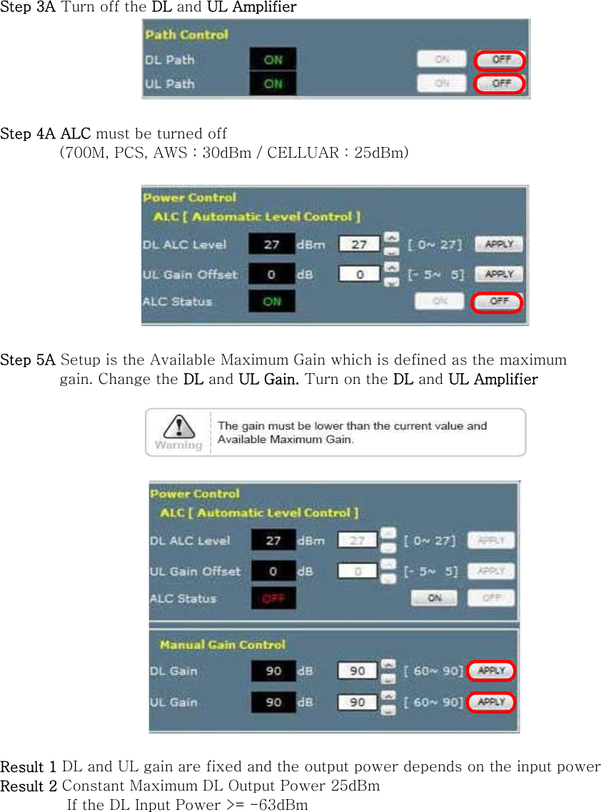 Step 3A Turn off the DL and UL Amplifier   Step 4A ALC must be turned off   (700M, PCS, AWS : 30dBm / CELLUAR : 25dBm)    Step 5A Setup is the Available Maximum Gain which is defined as the maximum           gain. Change the DL and UL Gain. Turn on the DL and UL Amplifier      Result 1 DL and UL gain are fixed and the output power depends on the input power Result 2 Constant Maximum DL Output Power 25dBm          If the DL Input Power &gt;= -63dBm   