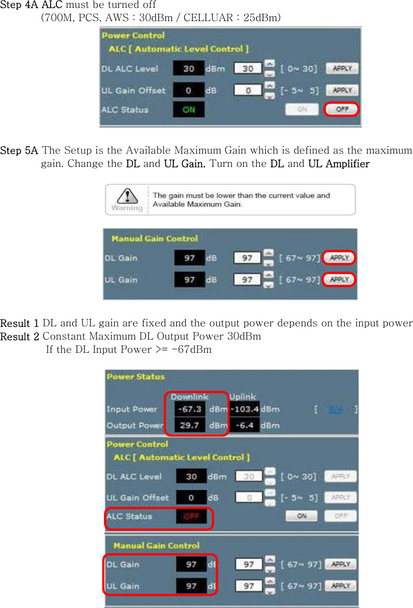 Step 4A ALC must be turned off   (700M, PCS, AWS : 30dBm / CELLUAR : 25dBm)   Step 5A The Setup is the Available Maximum Gain which is defined as the maximum           gain. Change the DL and UL Gain. Turn on the DL and UL Amplifier      Result 1 DL and UL gain are fixed and the output power depends on the input power Result 2 Constant Maximum DL Output Power 30dBm          If the DL Input Power &gt;= -67dBm    