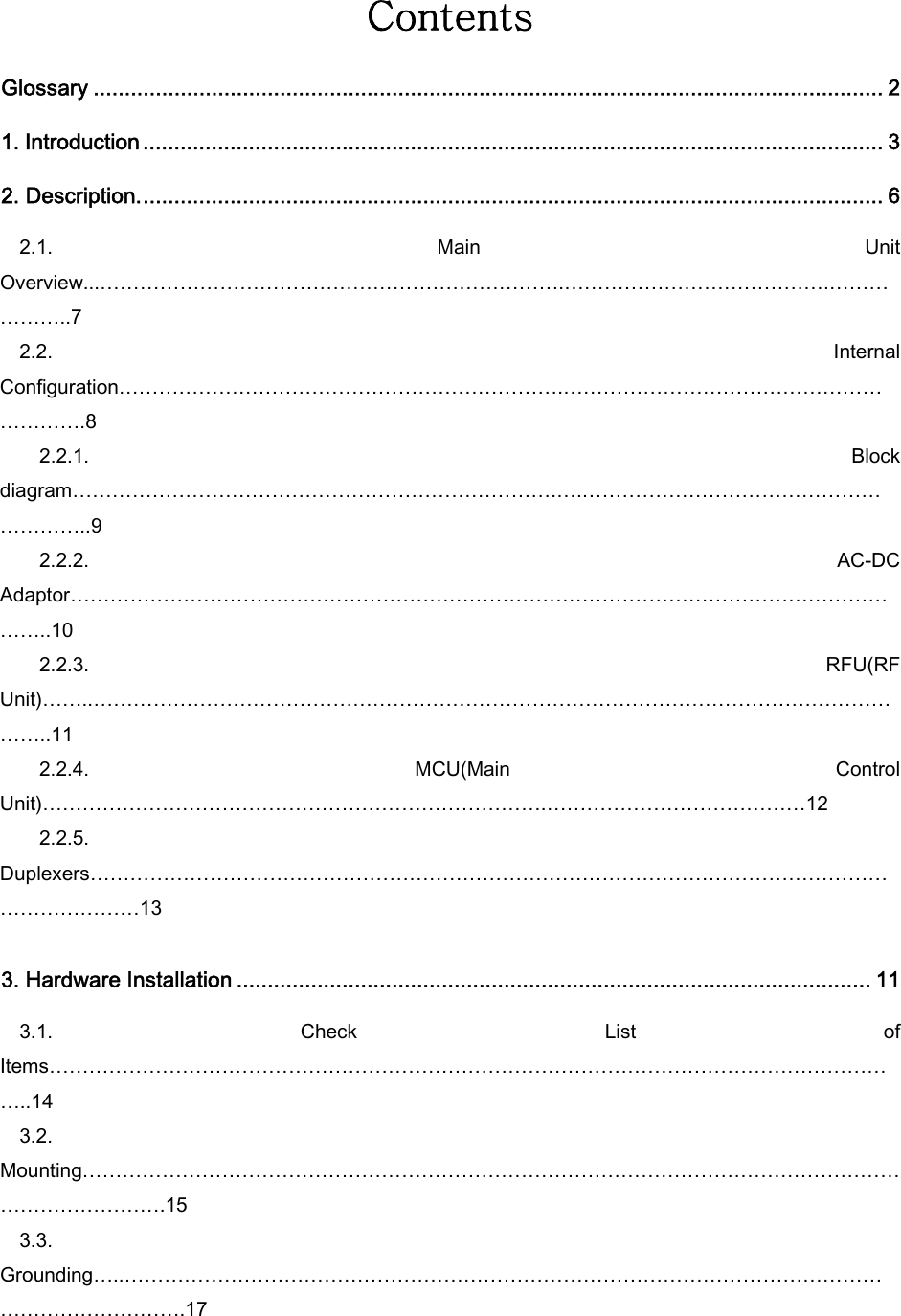 Contents  Glossary ............................................................................................................................... 2 1. Introduction ....................................................................................................................... 3 2. Description........................................................................................................................ 6 2.1.  Main  Unit Overview...…………………………………………………………….………………………………….………………..7 2.2.  Internal Configuration………………………………………………………….…………………………………………………….8     2.2.1.  Block diagram……………………………………………………………….….…………………………………………………..9     2.2.2.  AC-DC Adaptor…………………………………………………………………………………………………………………..10     2.2.3.  RFU(RF Unit)……..………………………………………………………………………………………………………………..11     2.2.4.  MCU(Main  Control Unit)………………………………………………………………….…………………………………12     2.2.5. Duplexers……………………………………………………………………………………………………………………………13  3. Hardware Installation ...................................................................................................... 11 3.1.  Check  List  of Items…………………………………………………………………………………………………………………..14 3.2. Mounting………………………………………………………………………………………………………………………………….15 3.3. Grounding…..…………………………………………………………………………………………………………………………….17 