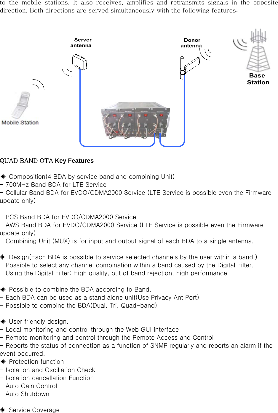to  the  mobile  stations.  It  also  receives,  amplifies  and  retransmits  signals  in  the  opposite direction. Both directions are served simultaneously with the following features:   QUAD BAND OTA Key Features  ◈  Composition(4 BDA by service band and combining Unit) - 700MHz Band BDA for LTE Service - Cellular Band BDA for EVDO/CDMA2000 Service (LTE Service is possible even the Firmware update only)  - PCS Band BDA for EVDO/CDMA2000 Service - AWS Band BDA for EVDO/CDMA2000 Service (LTE Service is possible even the Firmware update only) - Combining Unit (MUX) is for input and output signal of each BDA to a single antenna.    ◈  Design(Each BDA is possible to service selected channels by the user within a band.) - Possible to select any channel combination within a band caused by the Digital Filter. - Using the Digital Filter: High quality, out of band rejection, high performance  ◈  Possible to combine the BDA according to Band. - Each BDA can be used as a stand alone unit(Use Privacy Ant Port) - Possible to combine the BDA(Dual, Tri, Quad-band)  ◈  User friendly design. - Local monitoring and control through the Web GUI interface - Remote monitoring and control through the Remote Access and Control - Reports the status of connection as a function of SNMP regularly and reports an alarm if the event occurred. ◈  Protection function - Isolation and Oscillation Check - Isolation cancellation Function - Auto Gain Control - Auto Shutdown  ◈  Service Coverage   