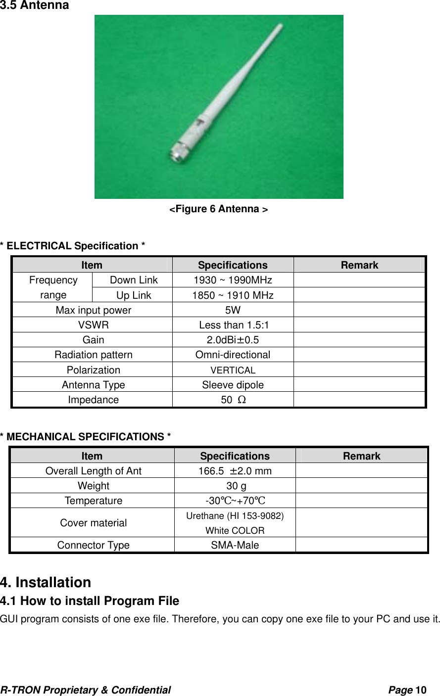 R-TRON Proprietary &amp; Confidential                                           Page 10   3.5 Antenna  &lt;Figure 6 Antenna &gt;  * ELECTRICAL Specification * Item  Specifications  Remark Down Link  1930 ~ 1990MHz   Frequency range  Up Link  1850 ~ 1910 MHz   Max input power  5W   VSWR  Less than 1.5:1   Gain   2.0dBi±0.5     Radiation pattern     Omni-directional   Polarization          VERTICAL   Antenna Type         Sleeve dipole    Impedance           50 Ω   * MECHANICAL SPECIFICATIONS * Item  Specifications  Remark Overall Length of Ant  166.5  ±2.0 mm   Weight    30 g    Temperature -30℃~+70℃  Cover material         Urethane (HI 153-9082)     White COLOR     Connector Type         SMA-Male    4. Installation 4.1 How to install Program File GUI program consists of one exe file. Therefore, you can copy one exe file to your PC and use it. 