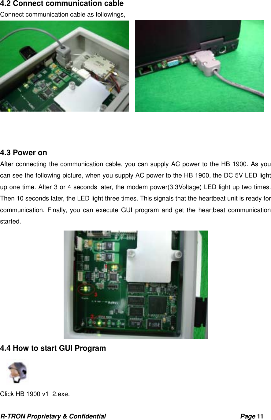 R-TRON Proprietary &amp; Confidential                                           Page 11    4.2 Connect communication cable   Connect communication cable as followings,            4.3 Power on After connecting the communication cable, you can supply AC power to the HB 1900. As you can see the following picture, when you supply AC power to the HB 1900, the DC 5V LED light up one time. After 3 or 4 seconds later, the modem power(3.3Voltage) LED light up two times.   Then 10 seconds later, the LED light three times. This signals that the heartbeat unit is ready for communication. Finally, you can execute GUI program and get the heartbeat communication started.  4.4 How to start GUI Program    Click HB 1900 v1_2.exe. 