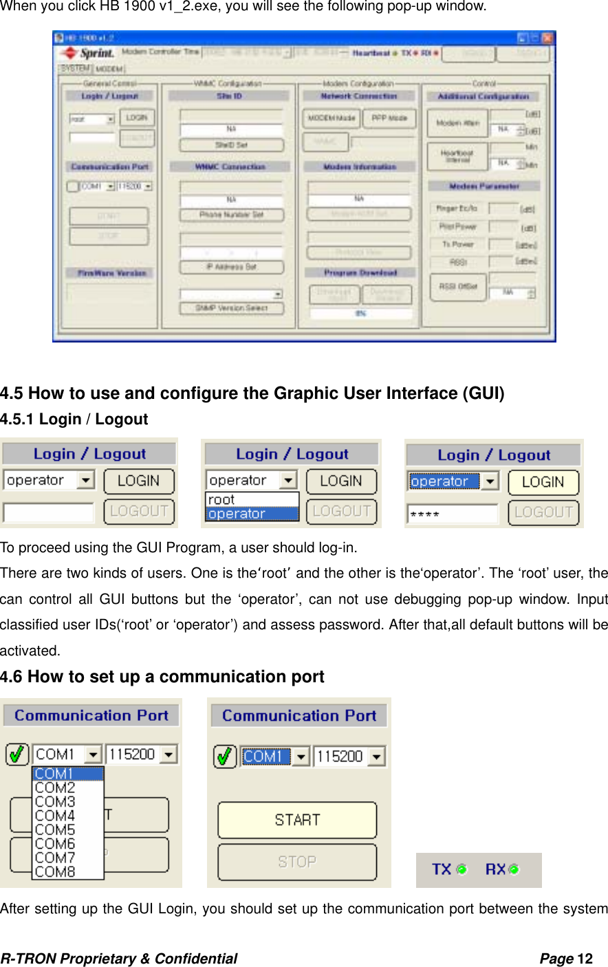 R-TRON Proprietary &amp; Confidential                                           Page 12   When you click HB 1900 v1_2.exe, you will see the following pop-up window.                                     4.5 How to use and configure the Graphic User Interface (GUI)   4.5.1 Login / Logout          To proceed using the GUI Program, a user should log-in. There are two kinds of users. One is the‘root’ and the other is the‘operator’. The ‘root’ user, the   can control all GUI buttons but the ‘operator’, can not use debugging pop-up window. Input classified user IDs(‘root’ or ‘operator’) and assess password. After that,all default buttons will be activated.  4.6 How to set up a communication port          After setting up the GUI Login, you should set up the communication port between the system 