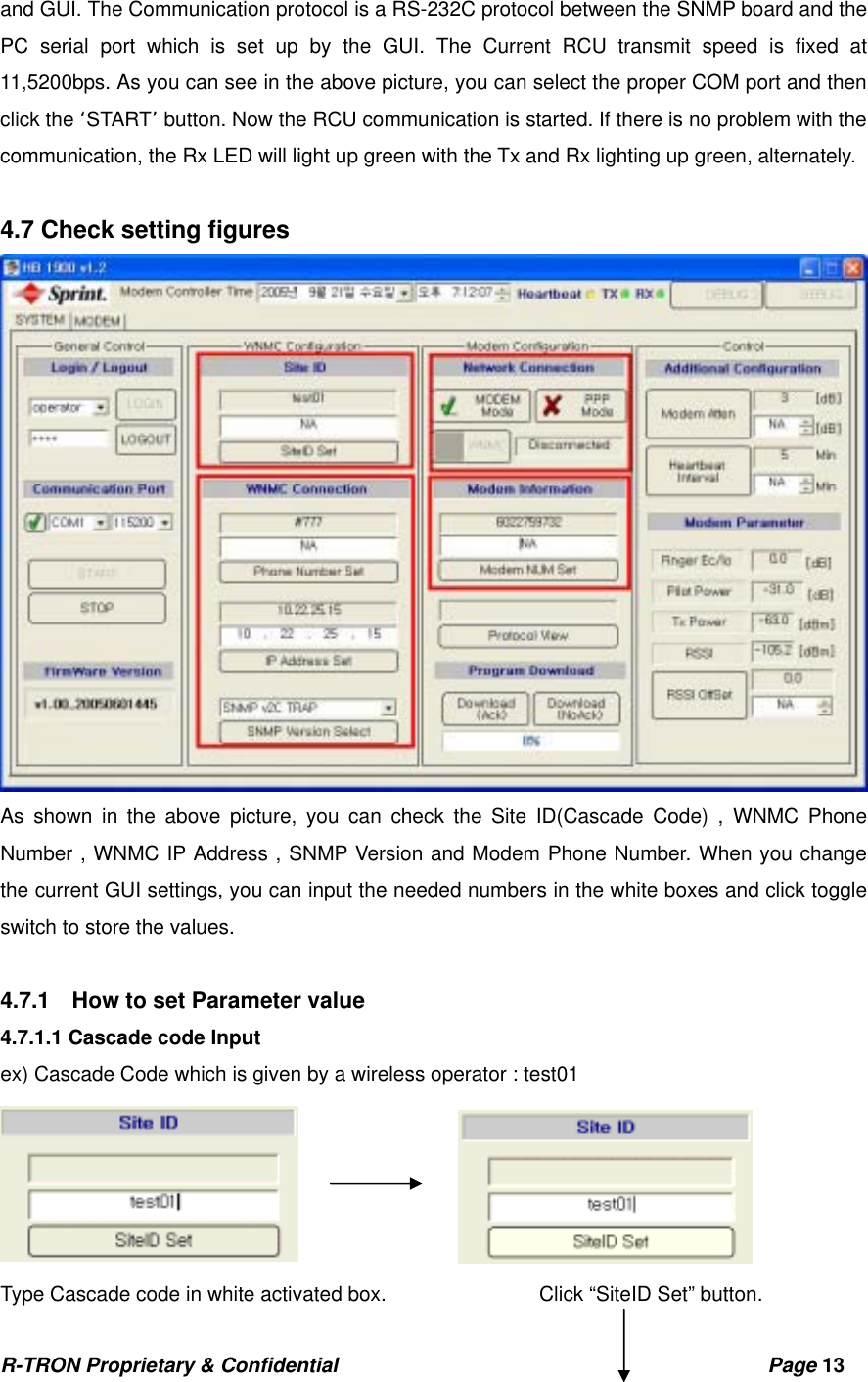 R-TRON Proprietary &amp; Confidential                                           Page 13   and GUI. The Communication protocol is a RS-232C protocol between the SNMP board and the PC serial port which is set up by the GUI. The Current RCU transmit speed is fixed at 11,5200bps. As you can see in the above picture, you can select the proper COM port and then click the ‘START’ button. Now the RCU communication is started. If there is no problem with the communication, the Rx LED will light up green with the Tx and Rx lighting up green, alternately.    4.7 Check setting figures    As shown in the above picture, you can check the Site ID(Cascade Code) , WNMC Phone Number , WNMC IP Address , SNMP Version and Modem Phone Number. When you change the current GUI settings, you can input the needed numbers in the white boxes and click toggle switch to store the values.  4.7.1    How to set Parameter value 4.7.1.1 Cascade code Input ex) Cascade Code which is given by a wireless operator : test01  Type Cascade code in white activated box.               Click “SiteID Set” button. 