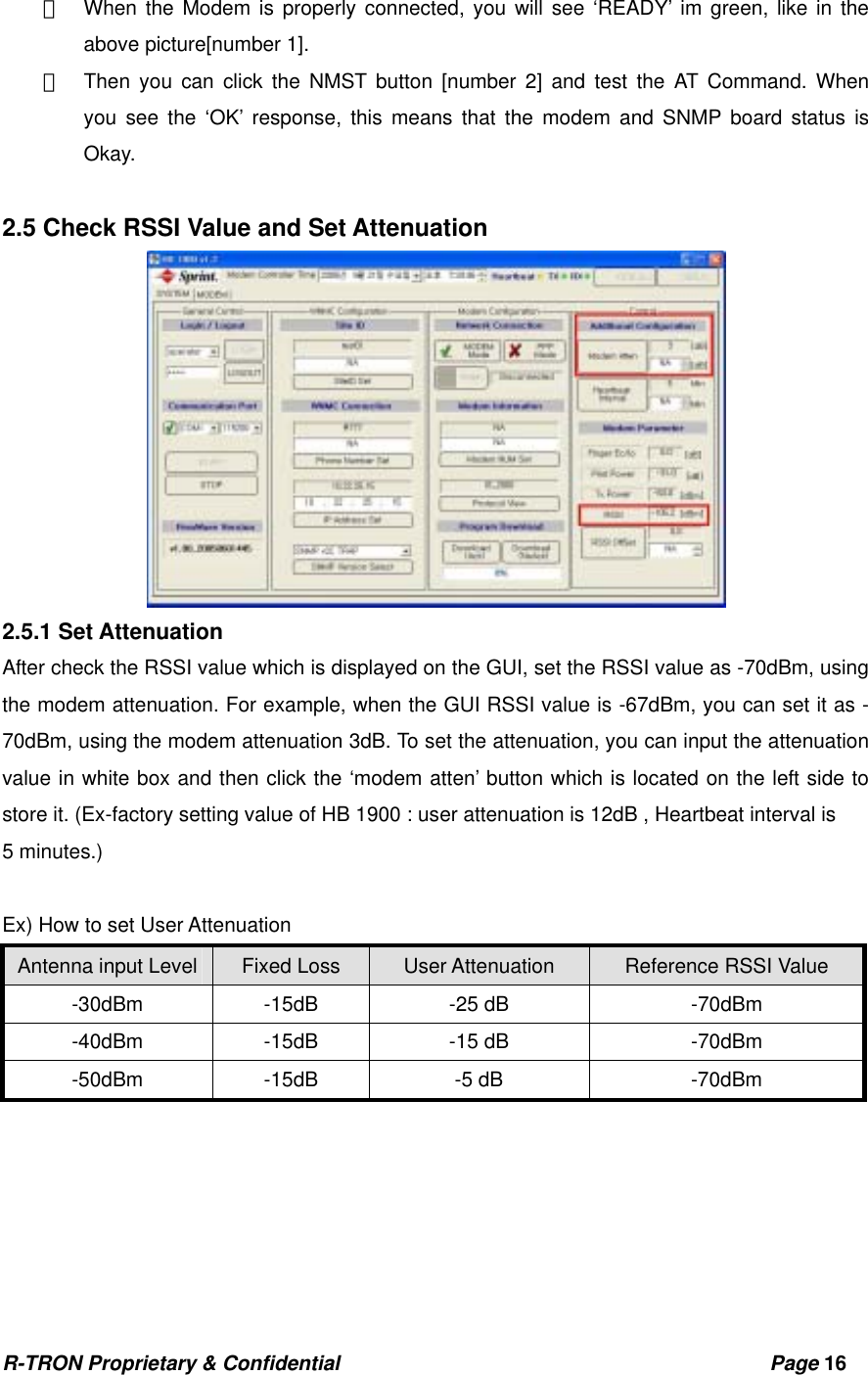 R-TRON Proprietary &amp; Confidential                                           Page 16   ①  When the Modem is properly connected, you will see ‘READY’ im green, like in the above picture[number 1]. ②  Then you can click the NMST button [number 2] and test the AT Command. When  you see the ‘OK’ response, this means that the modem and SNMP board status is Okay.   2.5 Check RSSI Value and Set Attenuation  2.5.1 Set Attenuation After check the RSSI value which is displayed on the GUI, set the RSSI value as -70dBm, using the modem attenuation. For example, when the GUI RSSI value is -67dBm, you can set it as -70dBm, using the modem attenuation 3dB. To set the attenuation, you can input the attenuation value in white box and then click the ‘modem atten’ button which is located on the left side to store it. (Ex-factory setting value of HB 1900 : user attenuation is 12dB , Heartbeat interval is 5 minutes.)  Ex) How to set User Attenuation Antenna input Level Fixed Loss  User Attenuation  Reference RSSI Value -30dBm -15dB  -25 dB  -70dBm -40dBm -15dB  -15 dB  -70dBm -50dBm -15dB  -5 dB  -70dBm  